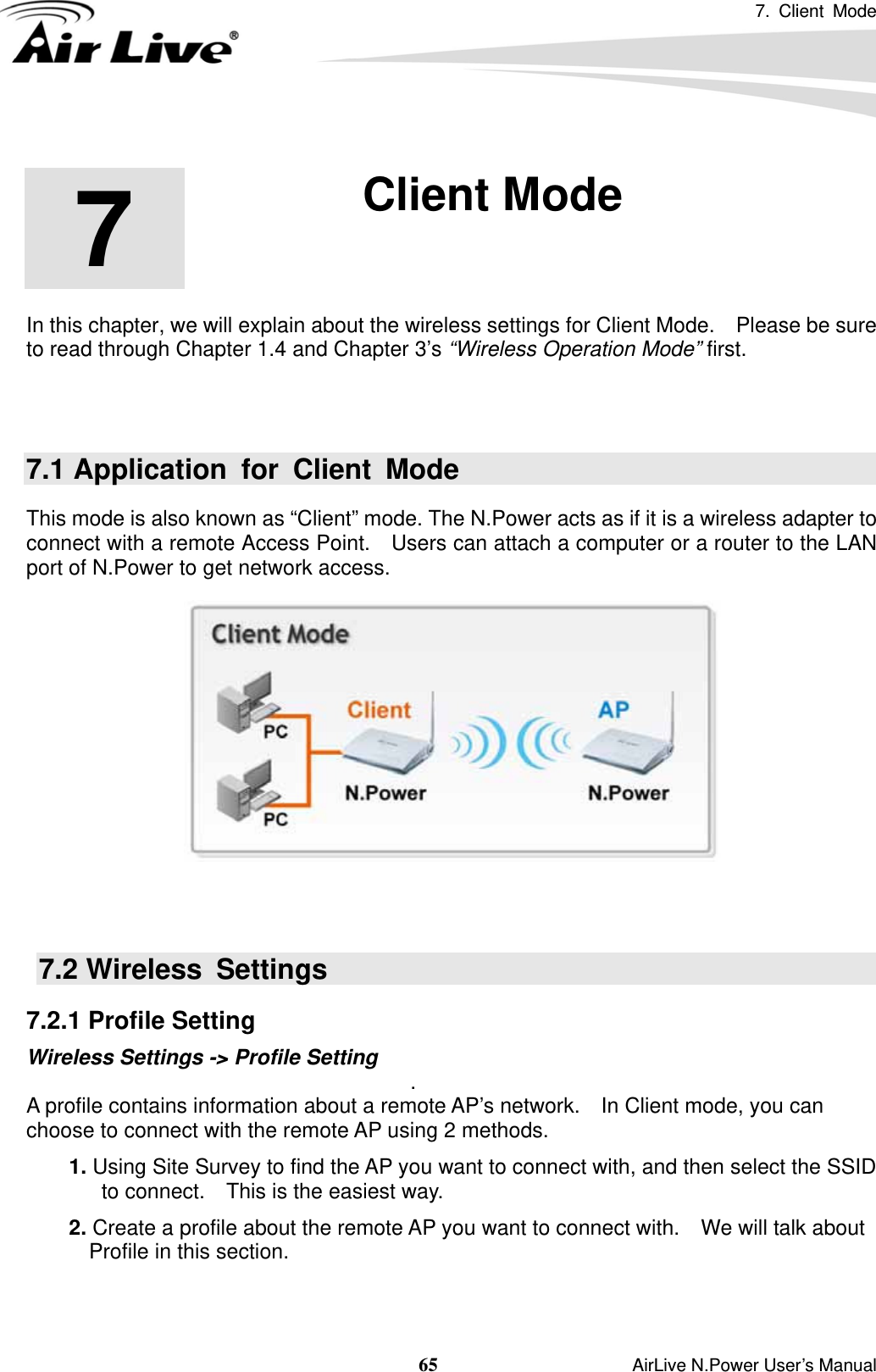 7. Client Mode  65                    AirLive N.Power User’s Manual        In this chapter, we will explain about the wireless settings for Client Mode.    Please be sure to read through Chapter 1.4 and Chapter 3’s “Wireless Operation Mode” first.   7.1 Application for Client Mode This mode is also known as “Client” mode. The N.Power acts as if it is a wireless adapter to connect with a remote Access Point.    Users can attach a computer or a router to the LAN port of N.Power to get network access.        7.2 Wireless  Settings 7.2.1 Profile Setting Wireless Settings -&gt; Profile Setting  . A profile contains information about a remote AP’s network.    In Client mode, you can choose to connect with the remote AP using 2 methods.  1. Using Site Survey to find the AP you want to connect with, and then select the SSID to connect.    This is the easiest way.  2. Create a profile about the remote AP you want to connect with.    We will talk about Profile in this section.     7  7. Client Mode  