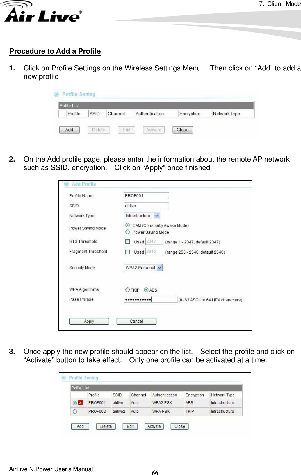 7. Client Mode  AirLive N.Power User’s Manual  66Procedure to Add a Profile  1.  Click on Profile Settings on the Wireless Settings Menu.    Then click on “Add” to add a new profile     2.  On the Add profile page, please enter the information about the remote AP network such as SSID, encryption.    Click on “Apply” once finished     3.  Once apply the new profile should appear on the list.    Select the profile and click on “Activate” button to take effect.    Only one profile can be activated at a time.     