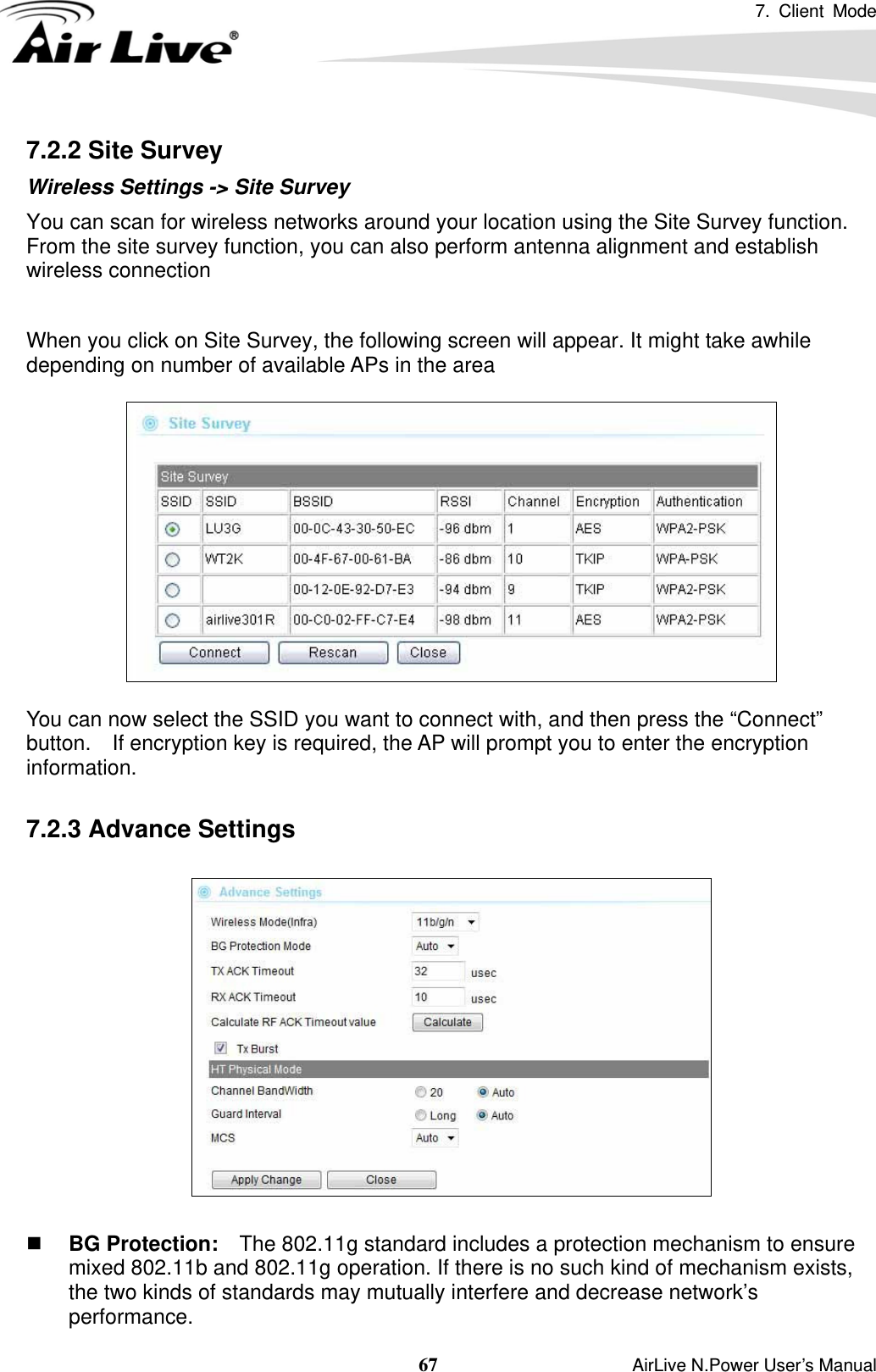 7. Client Mode  67                    AirLive N.Power User’s Manual 7.2.2 Site Survey Wireless Settings -&gt; Site Survey You can scan for wireless networks around your location using the Site Survey function.   From the site survey function, you can also perform antenna alignment and establish wireless connection  When you click on Site Survey, the following screen will appear. It might take awhile depending on number of available APs in the area    You can now select the SSID you want to connect with, and then press the “Connect” button.    If encryption key is required, the AP will prompt you to enter the encryption information.  7.2.3 Advance Settings     BG Protection:    The 802.11g standard includes a protection mechanism to ensure mixed 802.11b and 802.11g operation. If there is no such kind of mechanism exists, the two kinds of standards may mutually interfere and decrease network’s performance. 