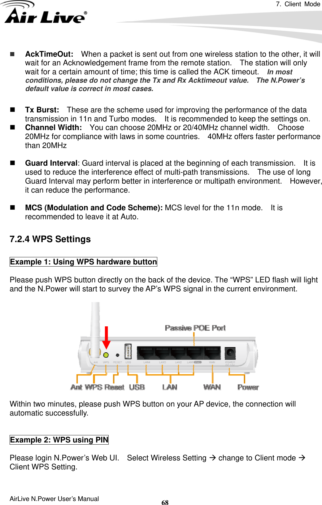 7. Client Mode  AirLive N.Power User’s Manual  68 AckTimeOut:  When a packet is sent out from one wireless station to the other, it will wait for an Acknowledgement frame from the remote station.    The station will only wait for a certain amount of time; this time is called the ACK timeout.    In most conditions, please do not change the Tx and Rx Acktimeout value.    The N.Power’s default value is correct in most cases.   Tx Burst:    These are the scheme used for improving the performance of the data transmission in 11n and Turbo modes.    It is recommended to keep the settings on.  Channel Width:    You can choose 20MHz or 20/40MHz channel width.    Choose 20MHz for compliance with laws in some countries.    40MHz offers faster performance than 20MHz   Guard Interval: Guard interval is placed at the beginning of each transmission.    It is used to reduce the interference effect of multi-path transmissions.    The use of long Guard Interval may perform better in interference or multipath environment.    However, it can reduce the performance.   MCS (Modulation and Code Scheme): MCS level for the 11n mode.    It is recommended to leave it at Auto.  7.2.4 WPS Settings  Example 1: Using WPS hardware button  Please push WPS button directly on the back of the device. The “WPS” LED flash will light and the N.Power will start to survey the AP’s WPS signal in the current environment.   Within two minutes, please push WPS button on your AP device, the connection will automatic successfully.   Example 2: WPS using PIN  Please login N.Power’s Web UI.    Select Wireless Setting Æ change to Client mode Æ Client WPS Setting.  