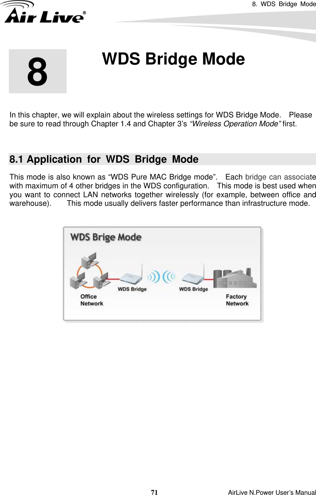 8. WDS Bridge Mode  71                    AirLive N.Power User’s Manual        In this chapter, we will explain about the wireless settings for WDS Bridge Mode.    Please be sure to read through Chapter 1.4 and Chapter 3’s “Wireless Operation Mode” first.    8.1 Application for WDS Bridge Mode This mode is also known as “WDS Pure MAC Bridge mode”.   Each bridge can associate with maximum of 4 other bridges in the WDS configuration.    This mode is best used when you want to connect LAN networks together wirelessly (for example, between office and warehouse).    This mode usually delivers faster performance than infrastructure mode.               8  8. WDS Bridge Mode  