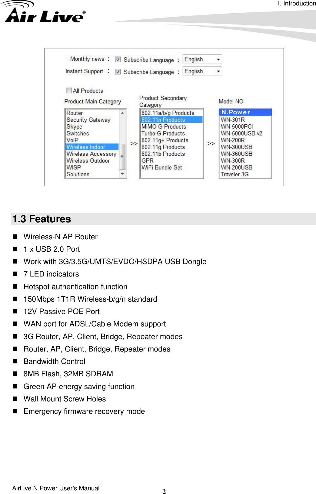 1. Introduction AirLive N.Power User’s Manual  2    1.3 Features   Wireless-N AP Router     1 x USB 2.0 Port    Work with 3G/3.5G/UMTS/EVDO/HSDPA USB Dongle     7 LED indicators  Hotspot authentication function   150Mbps 1T1R Wireless-b/g/n standard     12V Passive POE Port     WAN port for ADSL/Cable Modem support     3G Router, AP, Client, Bridge, Repeater modes     Router, AP, Client, Bridge, Repeater modes    Bandwidth Control    8MB Flash, 32MB SDRAM     Green AP energy saving function   Wall Mount Screw Holes     Emergency firmware recovery mode     N.Power 