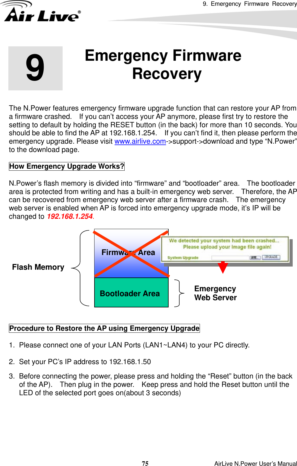 9. Emergency Firmware Recovery  75                    AirLive N.Power User’s Manual        The N.Power features emergency firmware upgrade function that can restore your AP from a firmware crashed.    If you can’t access your AP anymore, please first try to restore the setting to default by holding the RESET button (in the back) for more than 10 seconds. You should be able to find the AP at 192.168.1.254.    If you can’t find it, then please perform the emergency upgrade. Please visit www.airlive.com-&gt;support-&gt;download and type “N.Power” to the download page.  How Emergency Upgrade Works?    N.Power’s flash memory is divided into “firmware” and “bootloader” area.    The bootloader area is protected from writing and has a built-in emergency web server.   Therefore, the AP can be recovered from emergency web server after a firmware crash.    The emergency web server is enabled when AP is forced into emergency upgrade mode, it’s IP will be changed to 192.168.1.254.     Procedure to Restore the AP using Emergency Upgrade  1.  Please connect one of your LAN Ports (LAN1~LAN4) to your PC directly.    2.  Set your PC’s IP address to 192.168.1.50    3.  Before connecting the power, please press and holding the “Reset” button (in the back of the AP).    Then plug in the power.    Keep press and hold the Reset button until the LED of the selected port goes on(about 3 seconds)    9  9. Emergency Firmware Recovery  Bootloader Area Flash Memory Emergency  Web Server Firmware Area 