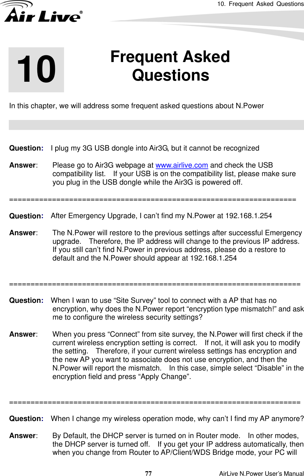10. Frequent Asked Questions  77                    AirLive N.Power User’s Manual       In this chapter, we will address some frequent asked questions about N.Power     Question:  I plug my 3G USB dongle into Air3G, but it cannot be recognized  Answer:    Please go to Air3G webpage at www.airlive.com and check the USB compatibility list.    If your USB is on the compatibility list, please make sure you plug in the USB dongle while the Air3G is powered off.  ===================================================================  Question:  After Emergency Upgrade, I can’t find my N.Power at 192.168.1.254  Answer:        The N.Power will restore to the previous settings after successful Emergency upgrade.  Therefore, the IP address will change to the previous IP address.   If you still can’t find N.Power in previous address, please do a restore to default and the N.Power should appear at 192.168.1.254   ====================================================================  Question:  When I wan to use “Site Survey” tool to connect with a AP that has no encryption, why does the N.Power report “encryption type mismatch!” and ask me to configure the wireless security settings?  Answer:        When you press “Connect” from site survey, the N.Power will first check if the current wireless encryption setting is correct.    If not, it will ask you to modify the setting.    Therefore, if your current wireless settings has encryption and the new AP you want to associate does not use encryption, and then the N.Power will report the mismatch.    In this case, simple select “Disable” in the encryption field and press “Apply Change”.   ====================================================================  Question:  When I change my wireless operation mode, why can’t I find my AP anymore?  Answer:        By Default, the DHCP server is turned on in Router mode.    In other modes, the DHCP server is turned off.    If you get your IP address automatically, then when you change from Router to AP/Client/WDS Bridge mode, your PC will 10  10. Frequent Asked Questions  