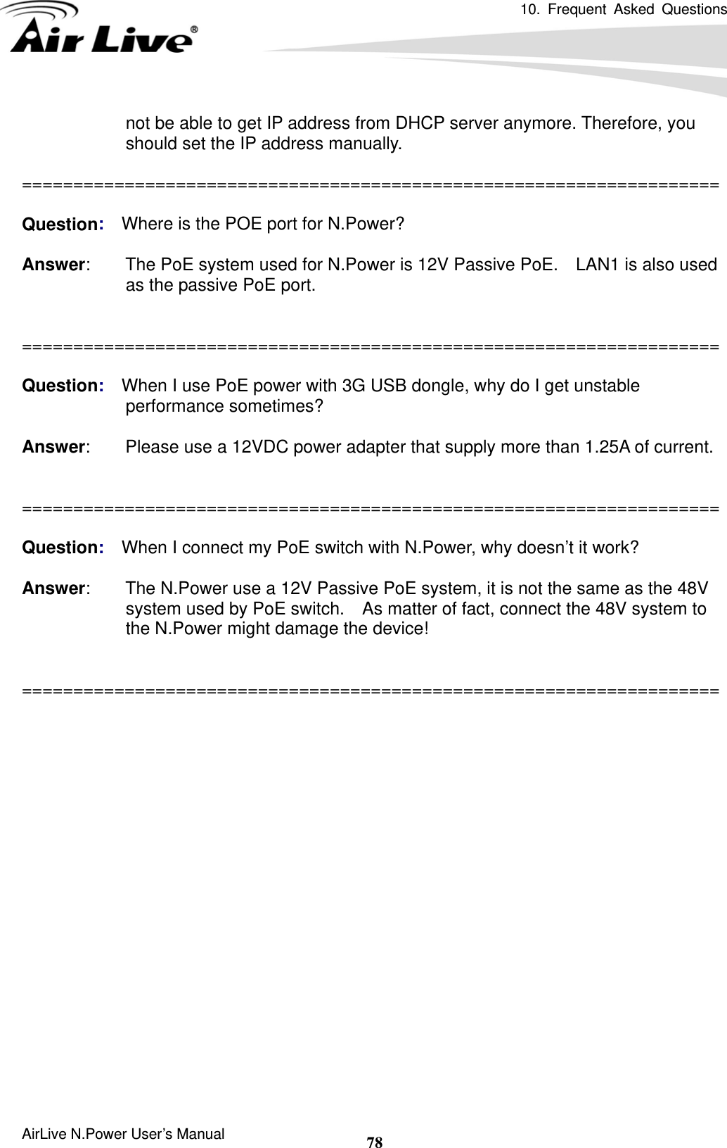 10. Frequent Asked Questions     AirLive N.Power User’s Manual  78not be able to get IP address from DHCP server anymore. Therefore, you should set the IP address manually.  ====================================================================  Question:  Where is the POE port for N.Power?  Answer:        The PoE system used for N.Power is 12V Passive PoE.    LAN1 is also used as the passive PoE port.   ====================================================================  Question:  When I use PoE power with 3G USB dongle, why do I get unstable performance sometimes?  Answer:        Please use a 12VDC power adapter that supply more than 1.25A of current.   ====================================================================  Question:  When I connect my PoE switch with N.Power, why doesn’t it work?  Answer:        The N.Power use a 12V Passive PoE system, it is not the same as the 48V system used by PoE switch.    As matter of fact, connect the 48V system to the N.Power might damage the device!   ====================================================================  