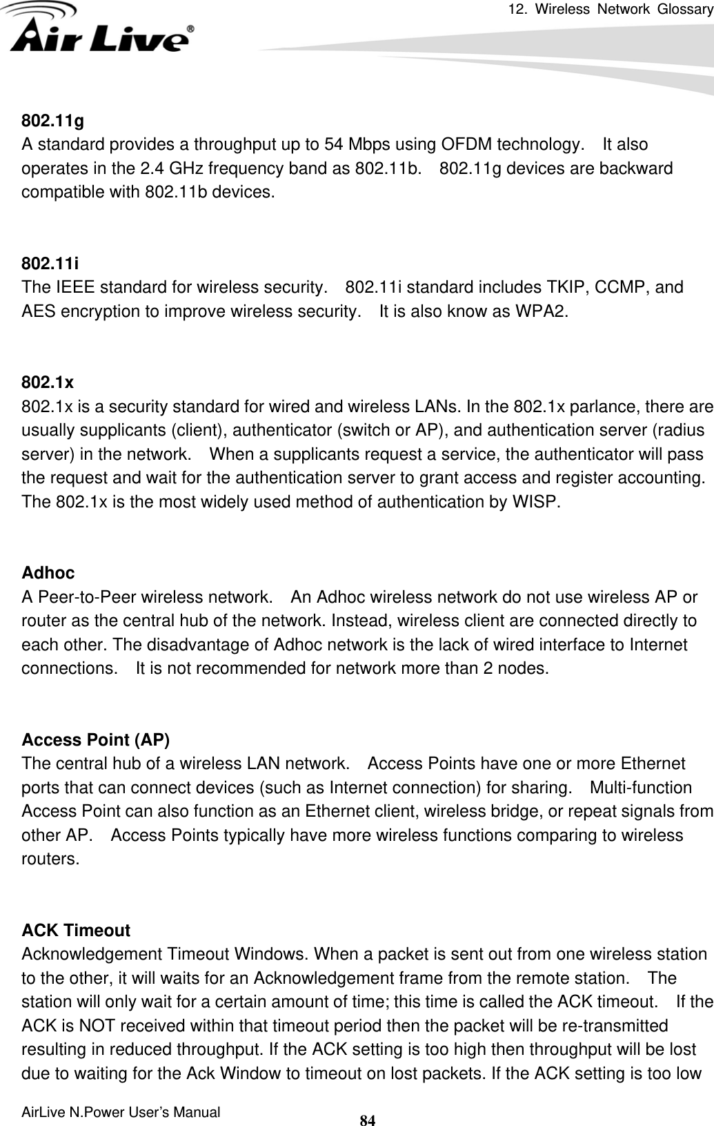 12. Wireless Network Glossary      AirLive N.Power User’s Manual  84802.11g A standard provides a throughput up to 54 Mbps using OFDM technology.    It also operates in the 2.4 GHz frequency band as 802.11b.    802.11g devices are backward compatible with 802.11b devices.   802.11i The IEEE standard for wireless security.    802.11i standard includes TKIP, CCMP, and AES encryption to improve wireless security.    It is also know as WPA2.   802.1x 802.1x is a security standard for wired and wireless LANs. In the 802.1x parlance, there are usually supplicants (client), authenticator (switch or AP), and authentication server (radius server) in the network.    When a supplicants request a service, the authenticator will pass the request and wait for the authentication server to grant access and register accounting.   The 802.1x is the most widely used method of authentication by WISP.   Adhoc A Peer-to-Peer wireless network.    An Adhoc wireless network do not use wireless AP or router as the central hub of the network. Instead, wireless client are connected directly to each other. The disadvantage of Adhoc network is the lack of wired interface to Internet connections.    It is not recommended for network more than 2 nodes.   Access Point (AP) The central hub of a wireless LAN network.    Access Points have one or more Ethernet ports that can connect devices (such as Internet connection) for sharing.    Multi-function Access Point can also function as an Ethernet client, wireless bridge, or repeat signals from other AP.    Access Points typically have more wireless functions comparing to wireless routers.   ACK Timeout Acknowledgement Timeout Windows. When a packet is sent out from one wireless station to the other, it will waits for an Acknowledgement frame from the remote station.  The station will only wait for a certain amount of time; this time is called the ACK timeout.    If the ACK is NOT received within that timeout period then the packet will be re-transmitted resulting in reduced throughput. If the ACK setting is too high then throughput will be lost due to waiting for the Ack Window to timeout on lost packets. If the ACK setting is too low 