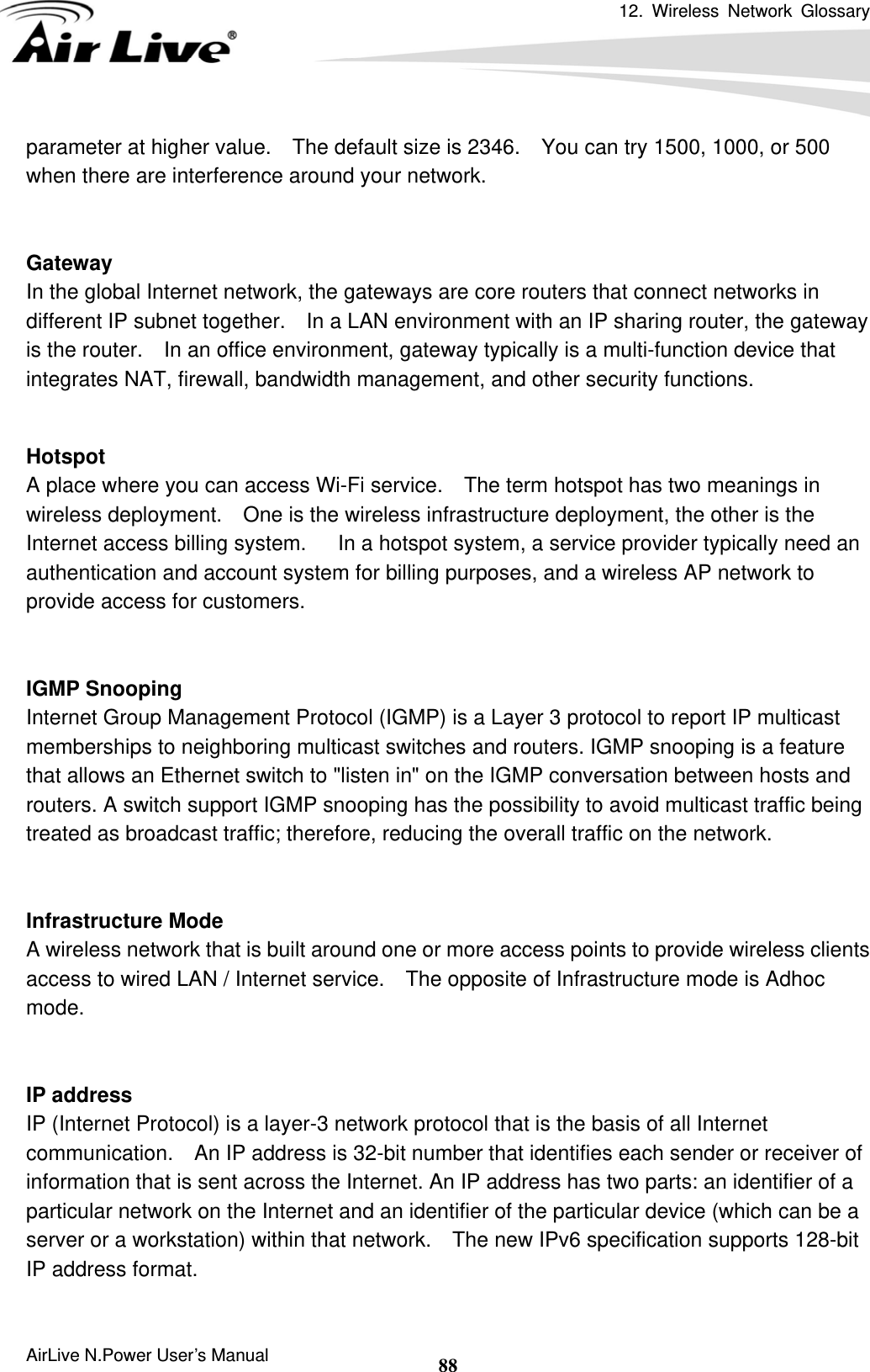 12. Wireless Network Glossary      AirLive N.Power User’s Manual  88parameter at higher value.    The default size is 2346.    You can try 1500, 1000, or 500 when there are interference around your network.   Gateway In the global Internet network, the gateways are core routers that connect networks in different IP subnet together.    In a LAN environment with an IP sharing router, the gateway is the router.    In an office environment, gateway typically is a multi-function device that integrates NAT, firewall, bandwidth management, and other security functions.   Hotspot A place where you can access Wi-Fi service.    The term hotspot has two meanings in wireless deployment.    One is the wireless infrastructure deployment, the other is the Internet access billing system.      In a hotspot system, a service provider typically need an authentication and account system for billing purposes, and a wireless AP network to provide access for customers.   IGMP Snooping Internet Group Management Protocol (IGMP) is a Layer 3 protocol to report IP multicast memberships to neighboring multicast switches and routers. IGMP snooping is a feature that allows an Ethernet switch to &quot;listen in&quot; on the IGMP conversation between hosts and routers. A switch support IGMP snooping has the possibility to avoid multicast traffic being treated as broadcast traffic; therefore, reducing the overall traffic on the network.   Infrastructure Mode A wireless network that is built around one or more access points to provide wireless clients access to wired LAN / Internet service.    The opposite of Infrastructure mode is Adhoc mode.   IP address IP (Internet Protocol) is a layer-3 network protocol that is the basis of all Internet communication.    An IP address is 32-bit number that identifies each sender or receiver of information that is sent across the Internet. An IP address has two parts: an identifier of a particular network on the Internet and an identifier of the particular device (which can be a server or a workstation) within that network.    The new IPv6 specification supports 128-bit IP address format.  
