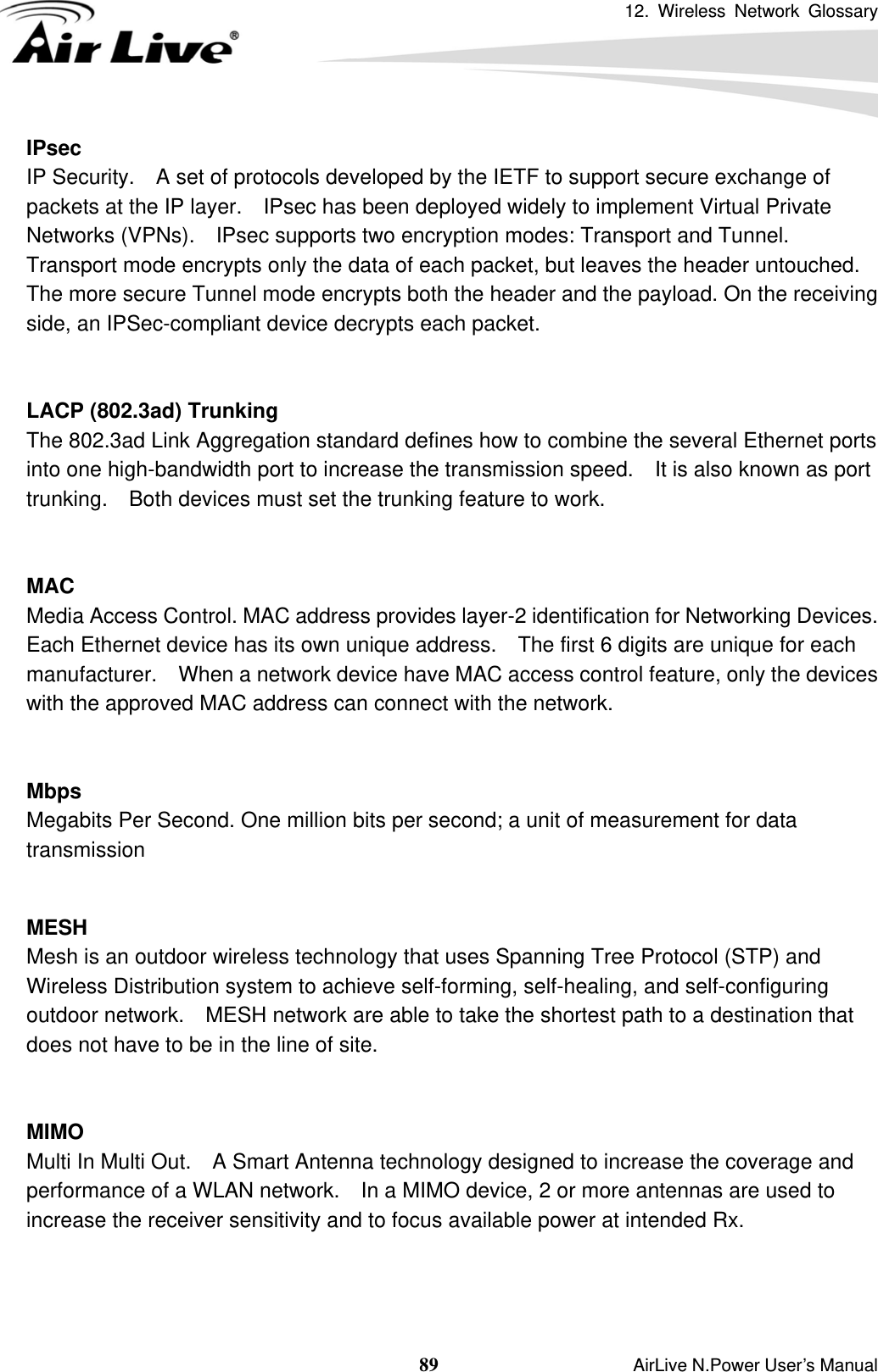 12. Wireless Network Glossary  89                    AirLive N.Power User’s Manual IPsec IP Security.    A set of protocols developed by the IETF to support secure exchange of packets at the IP layer.    IPsec has been deployed widely to implement Virtual Private Networks (VPNs).    IPsec supports two encryption modes: Transport and Tunnel.   Transport mode encrypts only the data of each packet, but leaves the header untouched.   The more secure Tunnel mode encrypts both the header and the payload. On the receiving side, an IPSec-compliant device decrypts each packet.   LACP (802.3ad) Trunking The 802.3ad Link Aggregation standard defines how to combine the several Ethernet ports into one high-bandwidth port to increase the transmission speed.    It is also known as port trunking.    Both devices must set the trunking feature to work.   MAC Media Access Control. MAC address provides layer-2 identification for Networking Devices.   Each Ethernet device has its own unique address.    The first 6 digits are unique for each manufacturer.    When a network device have MAC access control feature, only the devices with the approved MAC address can connect with the network.   Mbps Megabits Per Second. One million bits per second; a unit of measurement for data transmission   MESH Mesh is an outdoor wireless technology that uses Spanning Tree Protocol (STP) and Wireless Distribution system to achieve self-forming, self-healing, and self-configuring outdoor network.    MESH network are able to take the shortest path to a destination that does not have to be in the line of site.   MIMO Multi In Multi Out.    A Smart Antenna technology designed to increase the coverage and performance of a WLAN network.    In a MIMO device, 2 or more antennas are used to increase the receiver sensitivity and to focus available power at intended Rx.    