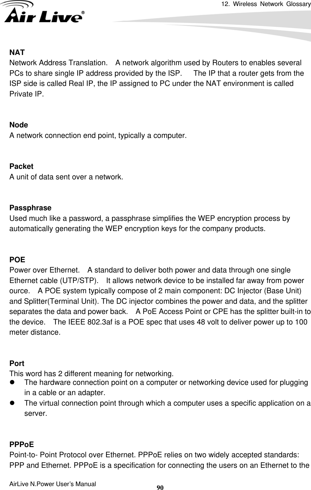 12. Wireless Network Glossary      AirLive N.Power User’s Manual  90NAT Network Address Translation.    A network algorithm used by Routers to enables several PCs to share single IP address provided by the ISP.   The IP that a router gets from the ISP side is called Real IP, the IP assigned to PC under the NAT environment is called Private IP.   Node A network connection end point, typically a computer.   Packet A unit of data sent over a network.   Passphrase Used much like a password, a passphrase simplifies the WEP encryption process by automatically generating the WEP encryption keys for the company products.   POE Power over Ethernet.    A standard to deliver both power and data through one single Ethernet cable (UTP/STP).    It allows network device to be installed far away from power ource.    A POE system typically compose of 2 main component: DC Injector (Base Unit) and Splitter(Terminal Unit). The DC injector combines the power and data, and the splitter separates the data and power back.    A PoE Access Point or CPE has the splitter built-in to the device.    The IEEE 802.3af is a POE spec that uses 48 volt to deliver power up to 100 meter distance.   Port This word has 2 different meaning for networking. z  The hardware connection point on a computer or networking device used for plugging in a cable or an adapter. z  The virtual connection point through which a computer uses a specific application on a server.   PPPoE Point-to- Point Protocol over Ethernet. PPPoE relies on two widely accepted standards: PPP and Ethernet. PPPoE is a specification for connecting the users on an Ethernet to the 