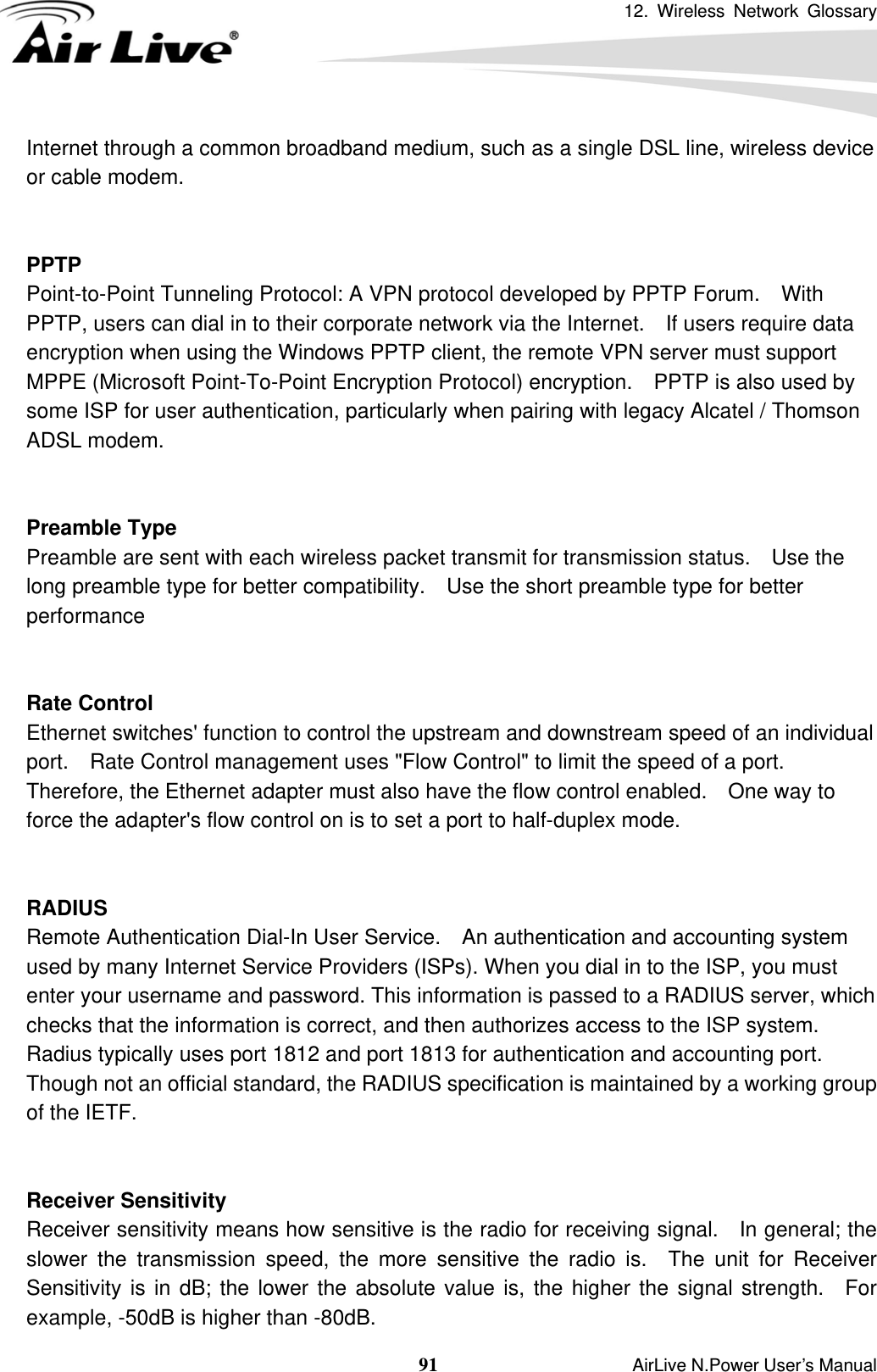 12. Wireless Network Glossary  91                    AirLive N.Power User’s Manual Internet through a common broadband medium, such as a single DSL line, wireless device or cable modem.     PPTP Point-to-Point Tunneling Protocol: A VPN protocol developed by PPTP Forum.    With PPTP, users can dial in to their corporate network via the Internet.    If users require data encryption when using the Windows PPTP client, the remote VPN server must support MPPE (Microsoft Point-To-Point Encryption Protocol) encryption.    PPTP is also used by some ISP for user authentication, particularly when pairing with legacy Alcatel / Thomson ADSL modem.   Preamble Type Preamble are sent with each wireless packet transmit for transmission status.    Use the long preamble type for better compatibility.    Use the short preamble type for better performance   Rate Control Ethernet switches&apos; function to control the upstream and downstream speed of an individual port.    Rate Control management uses &quot;Flow Control&quot; to limit the speed of a port.   Therefore, the Ethernet adapter must also have the flow control enabled.    One way to force the adapter&apos;s flow control on is to set a port to half-duplex mode.   RADIUS Remote Authentication Dial-In User Service.  An authentication and accounting system used by many Internet Service Providers (ISPs). When you dial in to the ISP, you must enter your username and password. This information is passed to a RADIUS server, which checks that the information is correct, and then authorizes access to the ISP system. Radius typically uses port 1812 and port 1813 for authentication and accounting port.   Though not an official standard, the RADIUS specification is maintained by a working group of the IETF.   Receiver Sensitivity Receiver sensitivity means how sensitive is the radio for receiving signal.    In general; the slower the transmission speed, the more sensitive the radio is.  The unit for Receiver Sensitivity is in dB; the lower the absolute value is, the higher the signal strength.  For example, -50dB is higher than -80dB. 