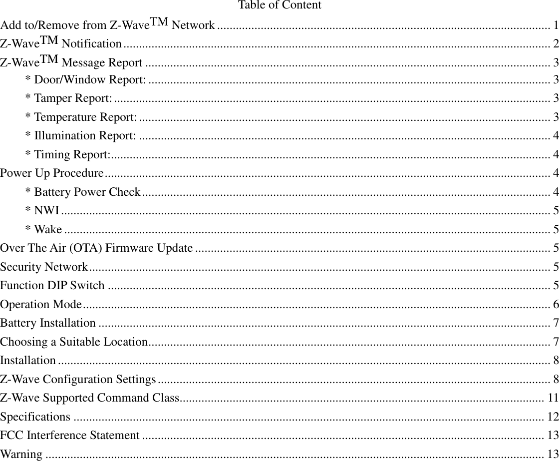 Table of Content Add to/Remove from Z-WaveTM Network ........................................................................................................... 1 Z-WaveTM Notification ......................................................................................................................................... 2 Z-WaveTM Message Report .................................................................................................................................. 3 * Door/Window Report: ................................................................................................................................. 3 * Tamper Report: ............................................................................................................................................ 3 * Temperature Report: .................................................................................................................................... 3 * Illumination Report: .................................................................................................................................... 4 * Timing Report:............................................................................................................................................. 4 Power Up Procedure ............................................................................................................................................... 4 * Battery Power Check ................................................................................................................................... 4 * NWI ............................................................................................................................................................. 5 * Wake ............................................................................................................................................................ 5 Over The Air (OTA) Firmware Update .................................................................................................................. 5 Security Network .................................................................................................................................................... 5 Function DIP Switch .............................................................................................................................................. 5 Operation Mode ...................................................................................................................................................... 6 Battery Installation ................................................................................................................................................. 7 Choosing a Suitable Location ................................................................................................................................. 7 Installation .............................................................................................................................................................. 8 Z-Wave Configuration Settings .............................................................................................................................. 8 Z-Wave Supported Command Class..................................................................................................................... 11 Specifications ....................................................................................................................................................... 12 FCC Interference Statement ................................................................................................................................. 13 Warning ................................................................................................................................................................ 13 