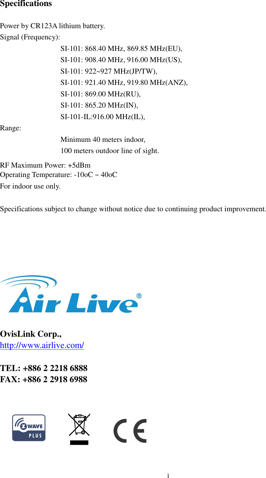  12 Specifications  Power by CR123A lithium battery.   Signal (Frequency): SI-101: 868.40 MHz, 869.85 MHz(EU), SI-101: 908.40 MHz, 916.00 MHz(US),   SI-101: 922~927 MHz(JP/TW), SI-101: 921.40 MHz, 919.80 MHz(ANZ), SI-101: 869.00 MHz(RU), SI-101: 865.20 MHz(IN),   SI-101-IL:916.00 MHz(IL),   Range: Minimum 40 meters indoor, 100 meters outdoor line of sight.    RF Maximum Power: +5dBm Operating Temperature: -10oC ~ 40oC   For indoor use only.  Specifications subject to change without notice due to continuing product improvement.        OvisLink Corp., http://www.airlive.com/  TEL: +886 2 2218 6888 FAX: +886 2 2918 6988                 