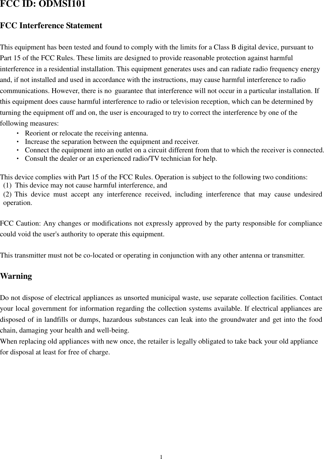  13 FCC ID: ODMSI101  FCC Interference Statement  This equipment has been tested and found to comply with the limits for a Class B digital device, pursuant to Part 15 of the FCC Rules. These limits are designed to provide reasonable protection against harmful interference in a residential installation. This equipment generates uses and can radiate radio frequency energy and, if not installed and used in accordance with the instructions, may cause harmful interference to radio communications. However, there is no  guarantee that interference will not occur in a particular installation. If this equipment does cause harmful interference to radio or television reception, which can be determined by turning the equipment off and on, the user is encouraged to try to correct the interference by one of the following measures: •  Reorient or relocate the receiving antenna. •  Increase the separation between the equipment and receiver. •  Connect the equipment into an outlet on a circuit different from that to which the receiver is connected. •  Consult the dealer or an experienced radio/TV technician for help.  This device complies with Part 15 of the FCC Rules. Operation is subject to the following two conditions: (1) This device may not cause harmful interference, and (2) This  device  must  accept  any  interference  received,  including  interference  that  may  cause  undesired operation.  FCC Caution: Any changes or modifications not expressly approved by the party responsible for compliance could void the user&apos;s authority to operate this equipment.  This transmitter must not be co-located or operating in conjunction with any other antenna or transmitter.  Warning  Do not dispose of electrical appliances as unsorted municipal waste, use separate collection facilities. Contact your local government for information regarding the collection systems available. If electrical appliances are disposed of in landfills or dumps, hazardous substances can leak into the groundwater and get into the food chain, damaging your health and well-being. When replacing old appliances with new once, the retailer is legally obligated to take back your old appliance for disposal at least for free of charge. 