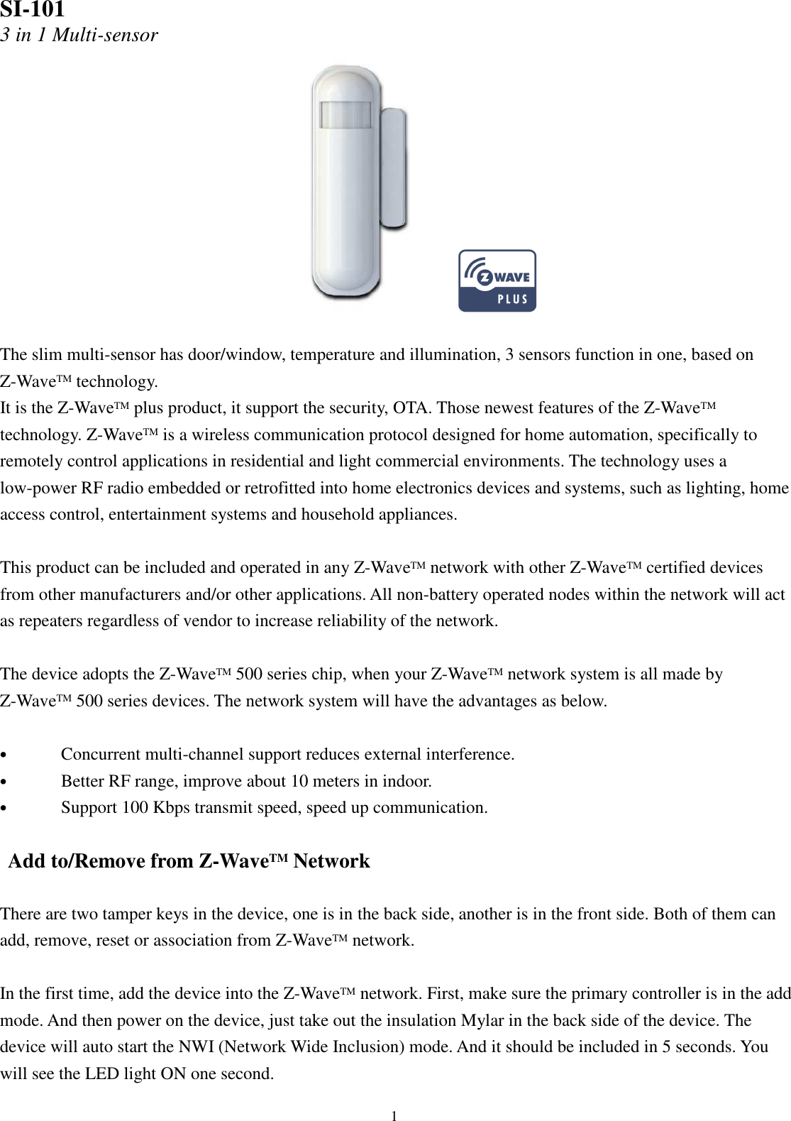  1 SI-101 3 in 1 Multi-sensor   The slim multi-sensor has door/window, temperature and illumination, 3 sensors function in one, based on Z-WaveTM technology.   It is the Z-WaveTM plus product, it support the security, OTA. Those newest features of the Z-WaveTM technology. Z-WaveTM is a wireless communication protocol designed for home automation, specifically to remotely control applications in residential and light commercial environments. The technology uses a low-power RF radio embedded or retrofitted into home electronics devices and systems, such as lighting, home access control, entertainment systems and household appliances.  This product can be included and operated in any Z-WaveTM network with other Z-WaveTM certified devices from other manufacturers and/or other applications. All non-battery operated nodes within the network will act as repeaters regardless of vendor to increase reliability of the network.  The device adopts the Z-WaveTM 500 series chip, when your Z-WaveTM network system is all made by Z-WaveTM 500 series devices. The network system will have the advantages as below.  • Concurrent multi-channel support reduces external interference. • Better RF range, improve about 10 meters in indoor. • Support 100 Kbps transmit speed, speed up communication.  Add to/Remove from Z-WaveTM Network  There are two tamper keys in the device, one is in the back side, another is in the front side. Both of them can add, remove, reset or association from Z-WaveTM network.  In the first time, add the device into the Z-WaveTM network. First, make sure the primary controller is in the add mode. And then power on the device, just take out the insulation Mylar in the back side of the device. The device will auto start the NWI (Network Wide Inclusion) mode. And it should be included in 5 seconds. You will see the LED light ON one second. 