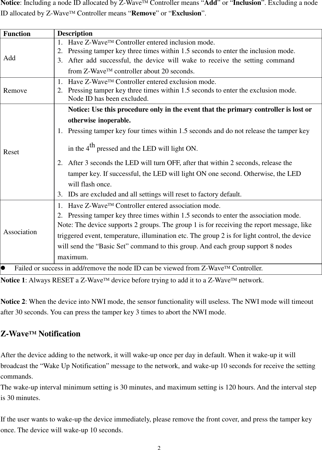  2 Notice: Including a node ID allocated by Z-WaveTM Controller means “Add” or “Inclusion”. Excluding a node ID allocated by Z-WaveTM Controller means “Remove” or “Exclusion”.  Function Description Add 1. Have Z-WaveTM Controller entered inclusion mode. 2. Pressing tamper key three times within 1.5 seconds to enter the inclusion mode. 3. After  add  successful,  the  device  will  wake  to  receive  the  setting  command from Z-WaveTM controller about 20 seconds. Remove 1. Have Z-WaveTM Controller entered exclusion mode. 2. Pressing tamper key three times within 1.5 seconds to enter the exclusion mode. Node ID has been excluded. Reset Notice: Use this procedure only in the event that the primary controller is lost or otherwise inoperable. 1. Pressing tamper key four times within 1.5 seconds and do not release the tamper key in the 4th pressed and the LED will light ON. 2. After 3 seconds the LED will turn OFF, after that within 2 seconds, release the tamper key. If successful, the LED will light ON one second. Otherwise, the LED will flash once. 3. IDs are excluded and all settings will reset to factory default. Association 1. Have Z-WaveTM Controller entered association mode. 2. Pressing tamper key three times within 1.5 seconds to enter the association mode. Note: The device supports 2 groups. The group 1 is for receiving the report message, like triggered event, temperature, illumination etc. The group 2 is for light control, the device will send the “Basic Set” command to this group. And each group support 8 nodes maximum.  Failed or success in add/remove the node ID can be viewed from Z-WaveTM Controller. Notice 1: Always RESET a Z-WaveTM device before trying to add it to a Z-WaveTM network.  Notice 2: When the device into NWI mode, the sensor functionality will useless. The NWI mode will timeout after 30 seconds. You can press the tamper key 3 times to abort the NWI mode.  Z-WaveTM Notification  After the device adding to the network, it will wake-up once per day in default. When it wake-up it will broadcast the “Wake Up Notification” message to the network, and wake-up 10 seconds for receive the setting commands. The wake-up interval minimum setting is 30 minutes, and maximum setting is 120 hours. And the interval step is 30 minutes.  If the user wants to wake-up the device immediately, please remove the front cover, and press the tamper key once. The device will wake-up 10 seconds.  
