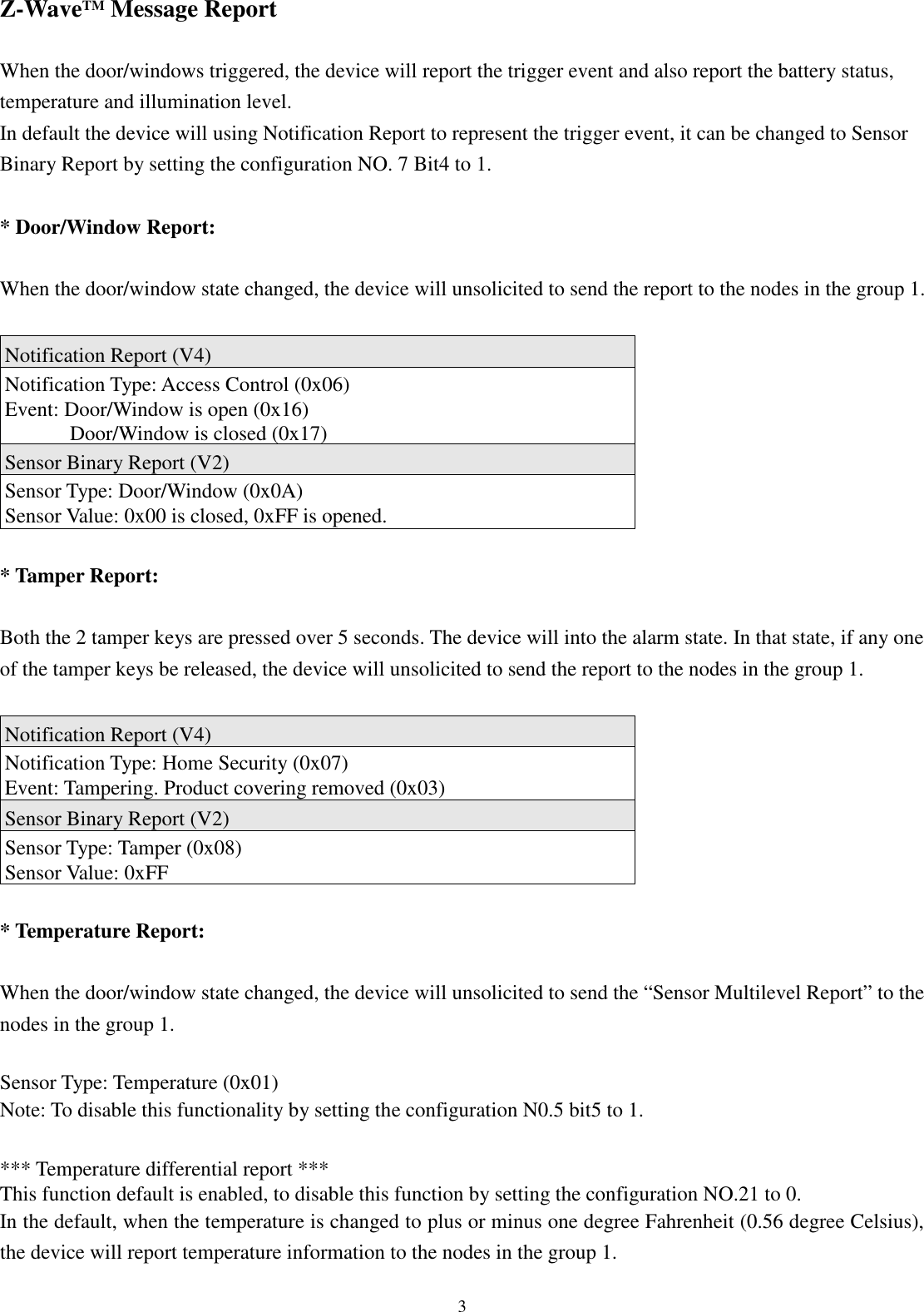  3 Z-WaveTM Message Report  When the door/windows triggered, the device will report the trigger event and also report the battery status, temperature and illumination level. In default the device will using Notification Report to represent the trigger event, it can be changed to Sensor Binary Report by setting the configuration NO. 7 Bit4 to 1.  * Door/Window Report:  When the door/window state changed, the device will unsolicited to send the report to the nodes in the group 1.  Notification Report (V4) Notification Type: Access Control (0x06) Event: Door/Window is open (0x16) Door/Window is closed (0x17) Sensor Binary Report (V2) Sensor Type: Door/Window (0x0A) Sensor Value: 0x00 is closed, 0xFF is opened.  * Tamper Report:  Both the 2 tamper keys are pressed over 5 seconds. The device will into the alarm state. In that state, if any one of the tamper keys be released, the device will unsolicited to send the report to the nodes in the group 1.  Notification Report (V4) Notification Type: Home Security (0x07) Event: Tampering. Product covering removed (0x03) Sensor Binary Report (V2) Sensor Type: Tamper (0x08) Sensor Value: 0xFF  * Temperature Report:  When the door/window state changed, the device will unsolicited to send the “Sensor Multilevel Report” to the nodes in the group 1.  Sensor Type: Temperature (0x01) Note: To disable this functionality by setting the configuration N0.5 bit5 to 1.  *** Temperature differential report *** This function default is enabled, to disable this function by setting the configuration NO.21 to 0. In the default, when the temperature is changed to plus or minus one degree Fahrenheit (0.56 degree Celsius), the device will report temperature information to the nodes in the group 1. 