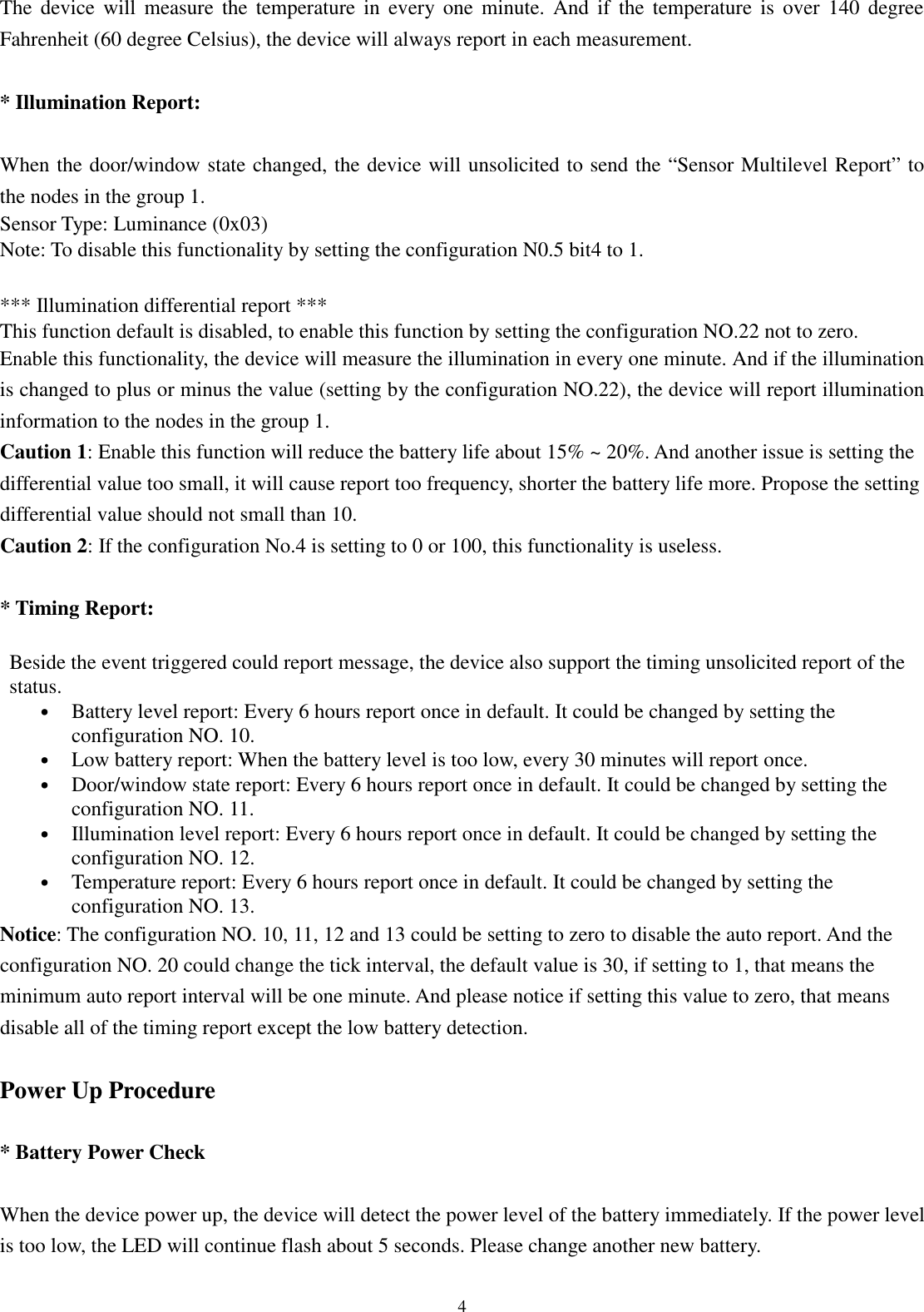  4 The  device  will  measure  the  temperature  in  every one minute.  And  if  the  temperature  is  over  140  degree Fahrenheit (60 degree Celsius), the device will always report in each measurement.  * Illumination Report:  When the door/window state changed, the device will unsolicited to send the “Sensor Multilevel Report” to the nodes in the group 1. Sensor Type: Luminance (0x03) Note: To disable this functionality by setting the configuration N0.5 bit4 to 1.  *** Illumination differential report *** This function default is disabled, to enable this function by setting the configuration NO.22 not to zero. Enable this functionality, the device will measure the illumination in every one minute. And if the illumination is changed to plus or minus the value (setting by the configuration NO.22), the device will report illumination information to the nodes in the group 1. Caution 1: Enable this function will reduce the battery life about 15% ~ 20%. And another issue is setting the differential value too small, it will cause report too frequency, shorter the battery life more. Propose the setting differential value should not small than 10. Caution 2: If the configuration No.4 is setting to 0 or 100, this functionality is useless.  * Timing Report:  Beside the event triggered could report message, the device also support the timing unsolicited report of the status. • Battery level report: Every 6 hours report once in default. It could be changed by setting the configuration NO. 10. • Low battery report: When the battery level is too low, every 30 minutes will report once. • Door/window state report: Every 6 hours report once in default. It could be changed by setting the configuration NO. 11. • Illumination level report: Every 6 hours report once in default. It could be changed by setting the configuration NO. 12. • Temperature report: Every 6 hours report once in default. It could be changed by setting the configuration NO. 13. Notice: The configuration NO. 10, 11, 12 and 13 could be setting to zero to disable the auto report. And the configuration NO. 20 could change the tick interval, the default value is 30, if setting to 1, that means the minimum auto report interval will be one minute. And please notice if setting this value to zero, that means disable all of the timing report except the low battery detection.  Power Up Procedure  * Battery Power Check  When the device power up, the device will detect the power level of the battery immediately. If the power level is too low, the LED will continue flash about 5 seconds. Please change another new battery.  