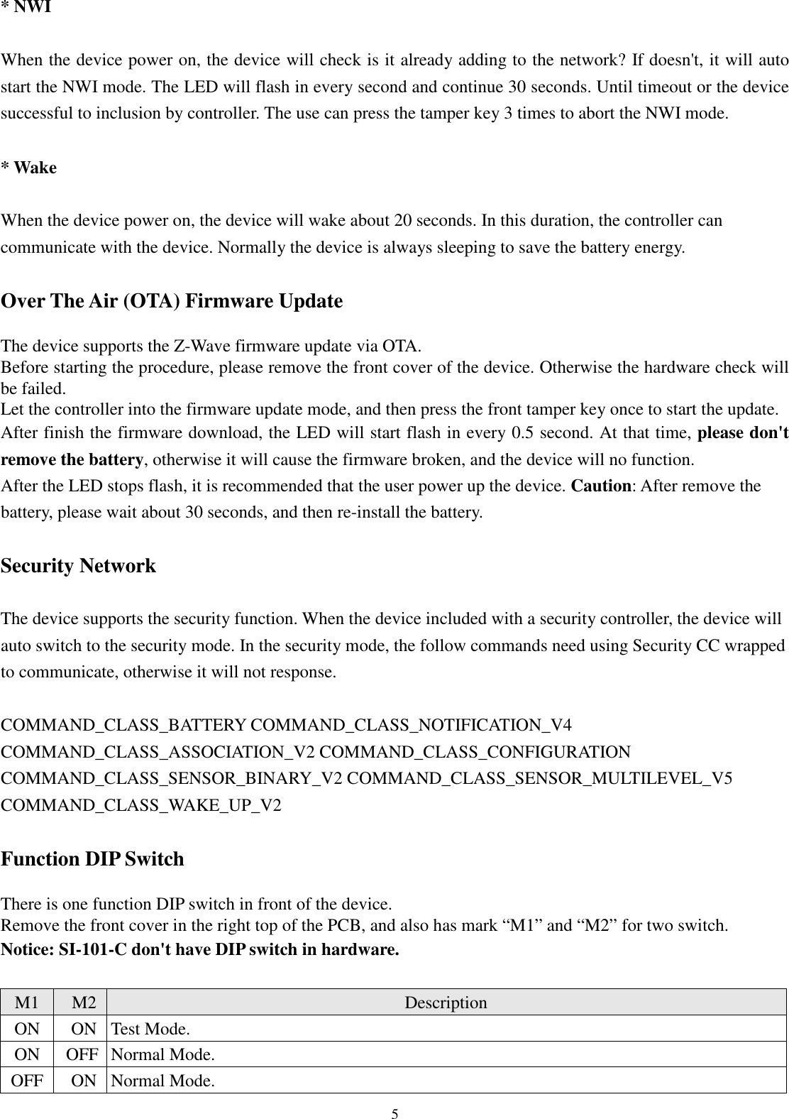  5 * NWI  When the device power on, the device will check is it already adding to the network? If doesn&apos;t, it will auto start the NWI mode. The LED will flash in every second and continue 30 seconds. Until timeout or the device successful to inclusion by controller. The use can press the tamper key 3 times to abort the NWI mode.  * Wake  When the device power on, the device will wake about 20 seconds. In this duration, the controller can communicate with the device. Normally the device is always sleeping to save the battery energy.  Over The Air (OTA) Firmware Update  The device supports the Z-Wave firmware update via OTA. Before starting the procedure, please remove the front cover of the device. Otherwise the hardware check will be failed. Let the controller into the firmware update mode, and then press the front tamper key once to start the update. After finish the firmware download, the LED will start flash in every 0.5 second. At that time, please don&apos;t remove the battery, otherwise it will cause the firmware broken, and the device will no function. After the LED stops flash, it is recommended that the user power up the device. Caution: After remove the battery, please wait about 30 seconds, and then re-install the battery.  Security Network  The device supports the security function. When the device included with a security controller, the device will auto switch to the security mode. In the security mode, the follow commands need using Security CC wrapped to communicate, otherwise it will not response.  COMMAND_CLASS_BATTERY COMMAND_CLASS_NOTIFICATION_V4 COMMAND_CLASS_ASSOCIATION_V2 COMMAND_CLASS_CONFIGURATION COMMAND_CLASS_SENSOR_BINARY_V2 COMMAND_CLASS_SENSOR_MULTILEVEL_V5 COMMAND_CLASS_WAKE_UP_V2  Function DIP Switch  There is one function DIP switch in front of the device. Remove the front cover in the right top of the PCB, and also has mark “M1” and “M2” for two switch. Notice: SI-101-C don&apos;t have DIP switch in hardware.  M1 M2 Description ON ON Test Mode. ON OFF Normal Mode. OFF ON Normal Mode. 