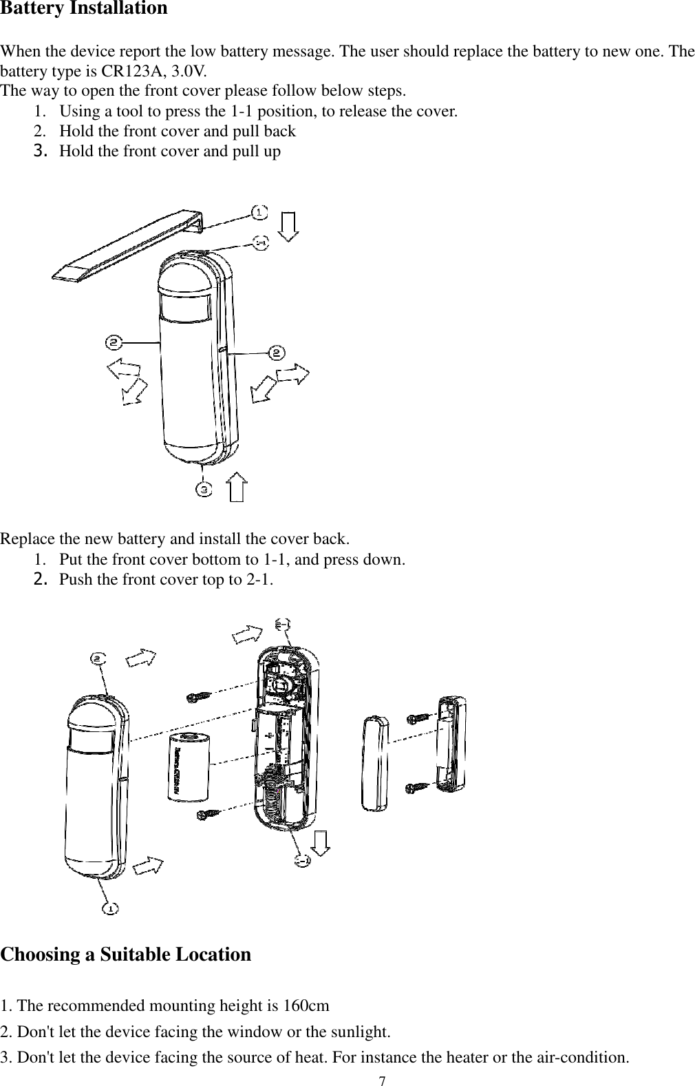  7 Battery Installation  When the device report the low battery message. The user should replace the battery to new one. The battery type is CR123A, 3.0V. The way to open the front cover please follow below steps. 1. Using a tool to press the 1-1 position, to release the cover. 2. Hold the front cover and pull back 3. Hold the front cover and pull up   Replace the new battery and install the cover back. 1. Put the front cover bottom to 1-1, and press down. 2. Push the front cover top to 2-1.   Choosing a Suitable Location  1. The recommended mounting height is 160cm 2. Don&apos;t let the device facing the window or the sunlight. 3. Don&apos;t let the device facing the source of heat. For instance the heater or the air-condition. 