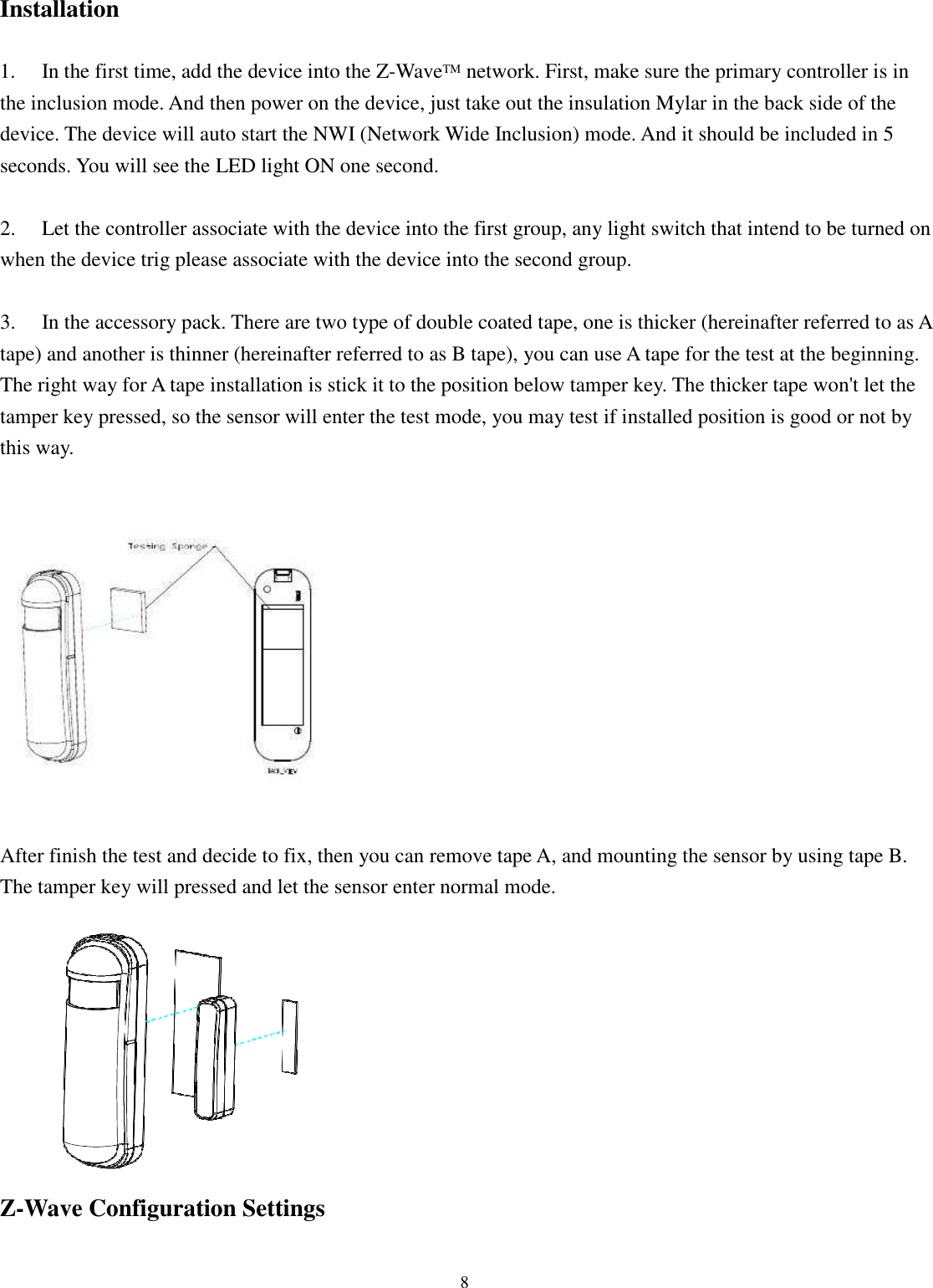 8  Installation  1.  In the first time, add the device into the Z-WaveTM network. First, make sure the primary controller is in the inclusion mode. And then power on the device, just take out the insulation Mylar in the back side of the device. The device will auto start the NWI (Network Wide Inclusion) mode. And it should be included in 5 seconds. You will see the LED light ON one second.  2.  Let the controller associate with the device into the first group, any light switch that intend to be turned on when the device trig please associate with the device into the second group.  3. In the accessory pack. There are two type of double coated tape, one is thicker (hereinafter referred to as A tape) and another is thinner (hereinafter referred to as B tape), you can use A tape for the test at the beginning. The right way for A tape installation is stick it to the position below tamper key. The thicker tape won&apos;t let the tamper key pressed, so the sensor will enter the test mode, you may test if installed position is good or not by this way.    After finish the test and decide to fix, then you can remove tape A, and mounting the sensor by using tape B. The tamper key will pressed and let the sensor enter normal mode.   Z-Wave Configuration Settings  