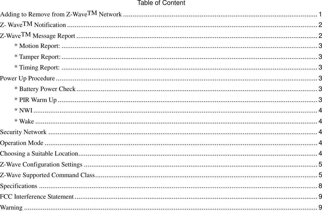 Table of Content Adding to Remove from Z-WaveTM Network ........................................................................................................ 1 Z- WaveTM Notification ...................................................................................................................................... 2 Z-WaveTM Message Report ................................................................................................................................. 2 * Motion Report: ......................................................................................................................................... 3 * Tamper Report: ......................................................................................................................................... 3 * Timing Report: ......................................................................................................................................... 3 Power Up Procedure ............................................................................................................................................ 3 * Battery Power Check ................................................................................................................................. 3 * PIR Warm Up ........................................................................................................................................... 3 * NWI ........................................................................................................................................................ 4 * Wake ....................................................................................................................................................... 4 Security Network ................................................................................................................................................ 4 Operation Mode .................................................................................................................................................. 4 Choosing a Suitable Location ................................................................................................................................ 4 Z-Wave Configuration Settings ............................................................................................................................. 5 Z-Wave Supported Command Class ....................................................................................................................... 5 Specifications ..................................................................................................................................................... 8 FCC Interference Statement .................................................................................................................................. 9 Warning ............................................................................................................................................................. 9  