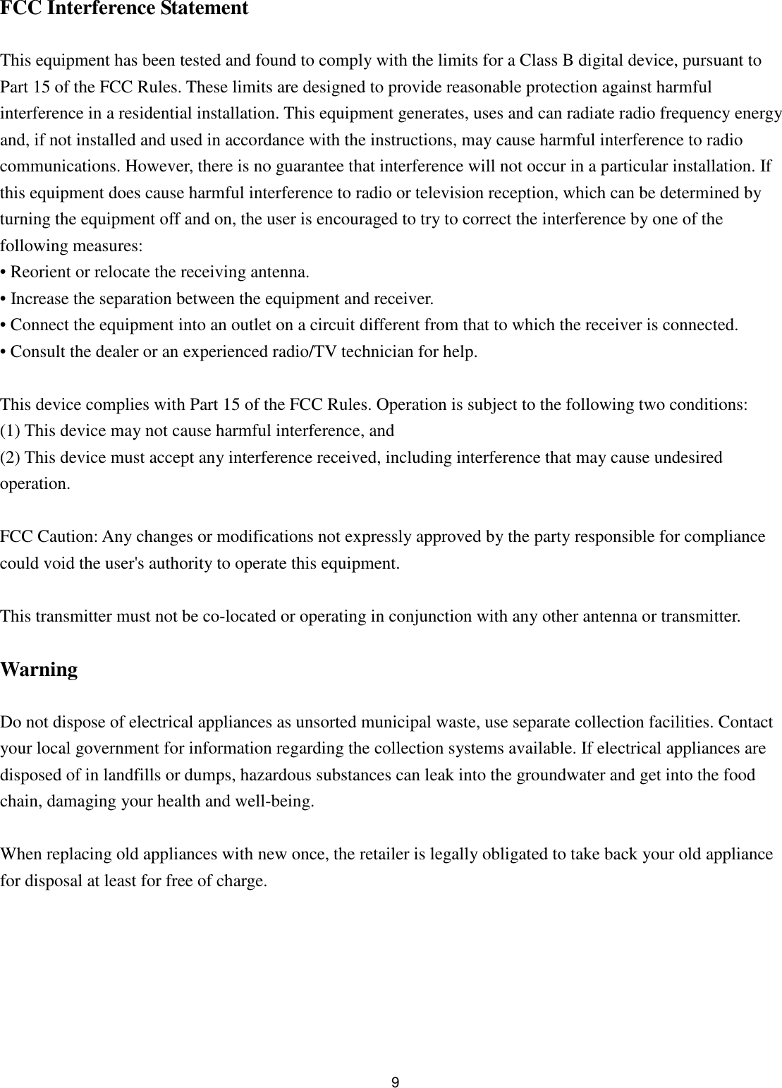  9 FCC Interference Statement  This equipment has been tested and found to comply with the limits for a Class B digital device, pursuant to Part 15 of the FCC Rules. These limits are designed to provide reasonable protection against harmful interference in a residential installation. This equipment generates, uses and can radiate radio frequency energy and, if not installed and used in accordance with the instructions, may cause harmful interference to radio communications. However, there is no guarantee that interference will not occur in a particular installation. If this equipment does cause harmful interference to radio or television reception, which can be determined by turning the equipment off and on, the user is encouraged to try to correct the interference by one of the following measures: • Reorient or relocate the receiving antenna. • Increase the separation between the equipment and receiver. • Connect the equipment into an outlet on a circuit different from that to which the receiver is connected. • Consult the dealer or an experienced radio/TV technician for help.  This device complies with Part 15 of the FCC Rules. Operation is subject to the following two conditions: (1) This device may not cause harmful interference, and (2) This device must accept any interference received, including interference that may cause undesired operation.  FCC Caution: Any changes or modifications not expressly approved by the party responsible for compliance could void the user&apos;s authority to operate this equipment.  This transmitter must not be co-located or operating in conjunction with any other antenna or transmitter.  Warning  Do not dispose of electrical appliances as unsorted municipal waste, use separate collection facilities. Contact your local government for information regarding the collection systems available. If electrical appliances are disposed of in landfills or dumps, hazardous substances can leak into the groundwater and get into the food chain, damaging your health and well-being.  When replacing old appliances with new once, the retailer is legally obligated to take back your old appliance for disposal at least for free of charge.  