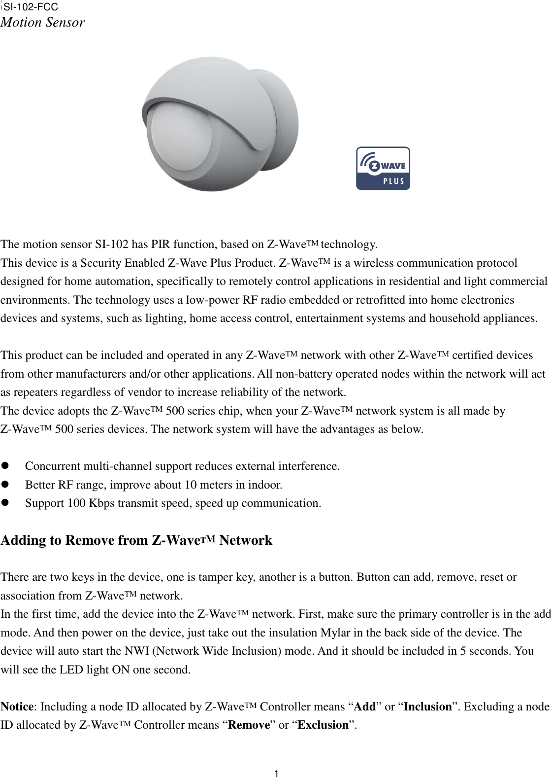  1SI-102 Motion Sensor                The motion sensor SI-102 has PIR function, based on Z-WaveTM technology.   This device is a Security Enabled Z-Wave Plus Product. Z-WaveTM is a wireless communication protocol designed for home automation, specifically to remotely control applications in residential and light commercial environments. The technology uses a low-power RF radio embedded or retrofitted into home electronics devices and systems, such as lighting, home access control, entertainment systems and household appliances.  This product can be included and operated in any Z-WaveTM network with other Z-WaveTM certified devices from other manufacturers and/or other applications. All non-battery operated nodes within the network will act as repeaters regardless of vendor to increase reliability of the network. The device adopts the Z-WaveTM 500 series chip, when your Z-WaveTM network system is all made by Z-WaveTM 500 series devices. The network system will have the advantages as below.   Concurrent multi-channel support reduces external interference.  Better RF range, improve about 10 meters in indoor.  Support 100 Kbps transmit speed, speed up communication.  Adding to Remove from Z-WaveTM Network  There are two keys in the device, one is tamper key, another is a button. Button can add, remove, reset or association from Z-WaveTM network. In the first time, add the device into the Z-WaveTM network. First, make sure the primary controller is in the add mode. And then power on the device, just take out the insulation Mylar in the back side of the device. The device will auto start the NWI (Network Wide Inclusion) mode. And it should be included in 5 seconds. You will see the LED light ON one second.  Notice: Including a node ID allocated by Z-WaveTM Controller means “Add” or “Inclusion”. Excluding a node ID allocated by Z-WaveTM Controller means “Remove” or “Exclusion”.  SI-102-FCC