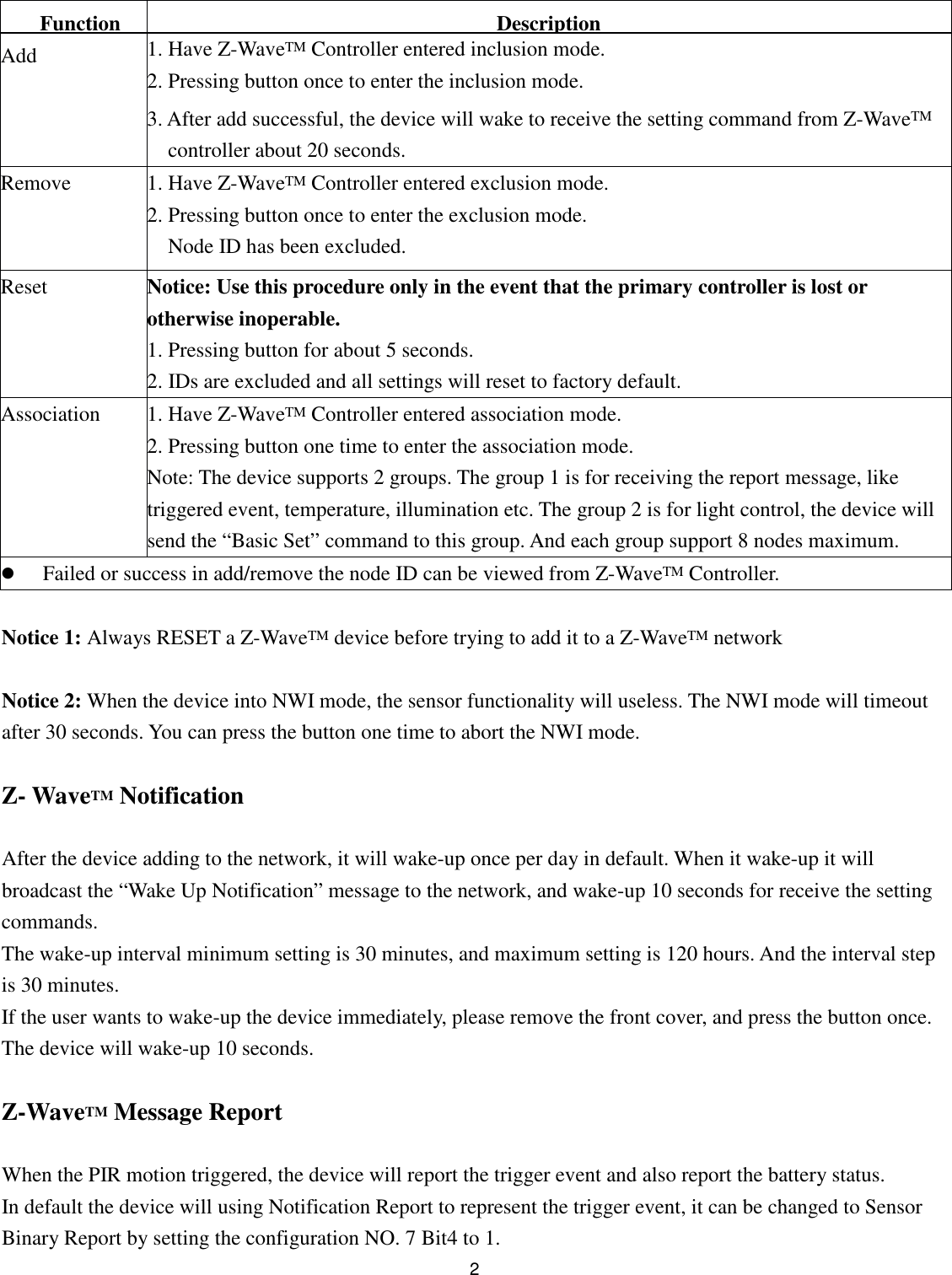  2  Function Description Add 1. Have Z-WaveTM Controller entered inclusion mode. 2. Pressing button once to enter the inclusion mode. 3. After add successful, the device will wake to receive the setting command from Z-WaveTM controller about 20 seconds. Remove 1. Have Z-WaveTM Controller entered exclusion mode. 2. Pressing button once to enter the exclusion mode. Node ID has been excluded. Reset Notice: Use this procedure only in the event that the primary controller is lost or otherwise inoperable. 1. Pressing button for about 5 seconds. 2. IDs are excluded and all settings will reset to factory default. Association 1. Have Z-WaveTM Controller entered association mode. 2. Pressing button one time to enter the association mode. Note: The device supports 2 groups. The group 1 is for receiving the report message, like triggered event, temperature, illumination etc. The group 2 is for light control, the device will send the “Basic Set” command to this group. And each group support 8 nodes maximum.  Failed or success in add/remove the node ID can be viewed from Z-WaveTM Controller.  Notice 1: Always RESET a Z-WaveTM device before trying to add it to a Z-WaveTM network  Notice 2: When the device into NWI mode, the sensor functionality will useless. The NWI mode will timeout after 30 seconds. You can press the button one time to abort the NWI mode.  Z- WaveTM Notification  After the device adding to the network, it will wake-up once per day in default. When it wake-up it will broadcast the “Wake Up Notification” message to the network, and wake-up 10 seconds for receive the setting commands. The wake-up interval minimum setting is 30 minutes, and maximum setting is 120 hours. And the interval step is 30 minutes. If the user wants to wake-up the device immediately, please remove the front cover, and press the button once. The device will wake-up 10 seconds.  Z-WaveTM Message Report  When the PIR motion triggered, the device will report the trigger event and also report the battery status. In default the device will using Notification Report to represent the trigger event, it can be changed to Sensor Binary Report by setting the configuration NO. 7 Bit4 to 1. 