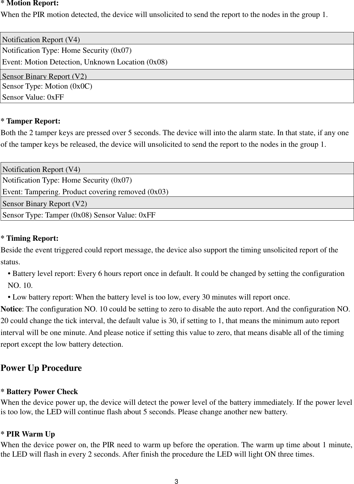  3 * Motion Report: When the PIR motion detected, the device will unsolicited to send the report to the nodes in the group 1.  Notification Report (V4) Notification Type: Home Security (0x07) Event: Motion Detection, Unknown Location (0x08) Sensor Binary Report (V2) Sensor Type: Motion (0x0C)   Sensor Value: 0xFF  * Tamper Report: Both the 2 tamper keys are pressed over 5 seconds. The device will into the alarm state. In that state, if any one of the tamper keys be released, the device will unsolicited to send the report to the nodes in the group 1.  Notification Report (V4) Notification Type: Home Security (0x07) Event: Tampering. Product covering removed (0x03) Sensor Binary Report (V2) Sensor Type: Tamper (0x08) Sensor Value: 0xFF  * Timing Report: Beside the event triggered could report message, the device also support the timing unsolicited report of the status. • Battery level report: Every 6 hours report once in default. It could be changed by setting the configuration NO. 10. • Low battery report: When the battery level is too low, every 30 minutes will report once. Notice: The configuration NO. 10 could be setting to zero to disable the auto report. And the configuration NO. 20 could change the tick interval, the default value is 30, if setting to 1, that means the minimum auto report interval will be one minute. And please notice if setting this value to zero, that means disable all of the timing report except the low battery detection.  Power Up Procedure  * Battery Power Check When the device power up, the device will detect the power level of the battery immediately. If the power level is too low, the LED will continue flash about 5 seconds. Please change another new battery.  * PIR Warm Up When the device power on, the PIR need to warm up before the operation. The warm up time about 1 minute, the LED will flash in every 2 seconds. After finish the procedure the LED will light ON three times.  