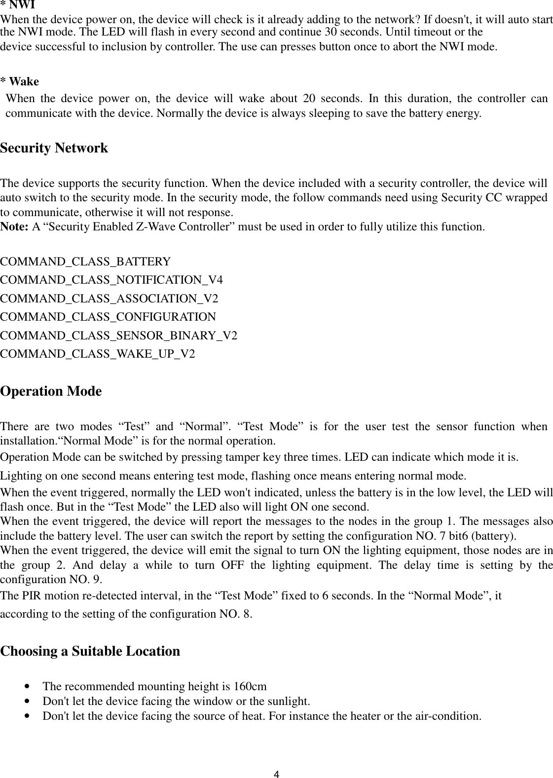  4* NWI When the device power on, the device will check is it already adding to the network? If doesn&apos;t, it will auto start the NWI mode. The LED will flash in every second and continue 30 seconds. Until timeout or the device successful to inclusion by controller. The use can presses button once to abort the NWI mode.  * Wake When  the  device  power  on,  the  device  will  wake  about  20  seconds.  In  this  duration,  the  controller  can communicate with the device. Normally the device is always sleeping to save the battery energy.  Security Network  The device supports the security function. When the device included with a security controller, the device will auto switch to the security mode. In the security mode, the follow commands need using Security CC wrapped to communicate, otherwise it will not response. Note: A “Security Enabled Z-Wave Controller” must be used in order to fully utilize this function.  COMMAND_CLASS_BATTERY   COMMAND_CLASS_NOTIFICATION_V4   COMMAND_CLASS_ASSOCIATION_V2   COMMAND_CLASS_CONFIGURATION   COMMAND_CLASS_SENSOR_BINARY_V2   COMMAND_CLASS_WAKE_UP_V2  Operation Mode  There  are  two  modes  “Test”  and  “Normal”.  “Test  Mode”  is  for  the  user  test  the  sensor  function  when installation.“Normal Mode” is for the normal operation. Operation Mode can be switched by pressing tamper key three times. LED can indicate which mode it is. Lighting on one second means entering test mode, flashing once means entering normal mode. When the event triggered, normally the LED won&apos;t indicated, unless the battery is in the low level, the LED will flash once. But in the “Test Mode” the LED also will light ON one second. When the event triggered, the device will report the messages to the nodes in the group 1. The messages also include the battery level. The user can switch the report by setting the configuration NO. 7 bit6 (battery). When the event triggered, the device will emit the signal to turn ON the lighting equipment, those nodes are in the  group  2.  And  delay  a  while  to  turn  OFF  the  lighting  equipment.  The  delay  time  is  setting  by  the configuration NO. 9. The PIR motion re-detected interval, in the “Test Mode” fixed to 6 seconds. In the “Normal Mode”, it according to the setting of the configuration NO. 8.  Choosing a Suitable Location  • The recommended mounting height is 160cm • Don&apos;t let the device facing the window or the sunlight. • Don&apos;t let the device facing the source of heat. For instance the heater or the air-condition.   