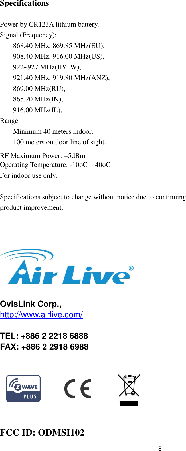  8Specifications  Power by CR123A lithium battery. Signal (Frequency): 868.40 MHz, 869.85 MHz(EU), 908.40 MHz, 916.00 MHz(US), 922~927 MHz(JP/TW), 921.40 MHz, 919.80 MHz(ANZ), 869.00 MHz(RU), 865.20 MHz(IN), 916.00 MHz(IL), Range: Minimum 40 meters indoor, 100 meters outdoor line of sight.  RF Maximum Power: +5dBm Operating Temperature: -10oC ~ 40oC For indoor use only.  Specifications subject to change without notice due to continuing product improvement.      OvisLink Corp., http://www.airlive.com/  TEL: +886 2 2218 6888 FAX: +886 2 2918 6988                      FCC ID: ODMSI102 
