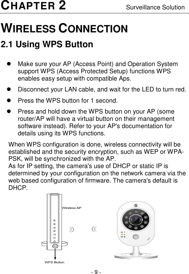  - 9 - CHAPTER 2                                  Surveillance Solution WIRELESS CONNECTION  2.1 Using WPS Button    Make sure your AP (Access Point) and Operation System support WPS (Access Protected Setup) functions WPS enables easy setup with compatible Aps.   Disconnect your LAN cable, and wait for the LED to turn red.   Press the WPS button for 1 second.    Press and hold down the WPS button on your AP (some router/AP will have a virtual button on their management software instead). Refer to your AP&apos;s documentation for details using its WPS functions. When WPS configuration is done, wireless connectivity will be established and the security encryption, such as WEP or WPA-PSK, will be synchronized with the AP. As for IP setting, the camera&apos;s use of DHCP or static IP is determined by your configuration on the network camera via the web based configuration of firmware. The camera&apos;s default is DHCP.            