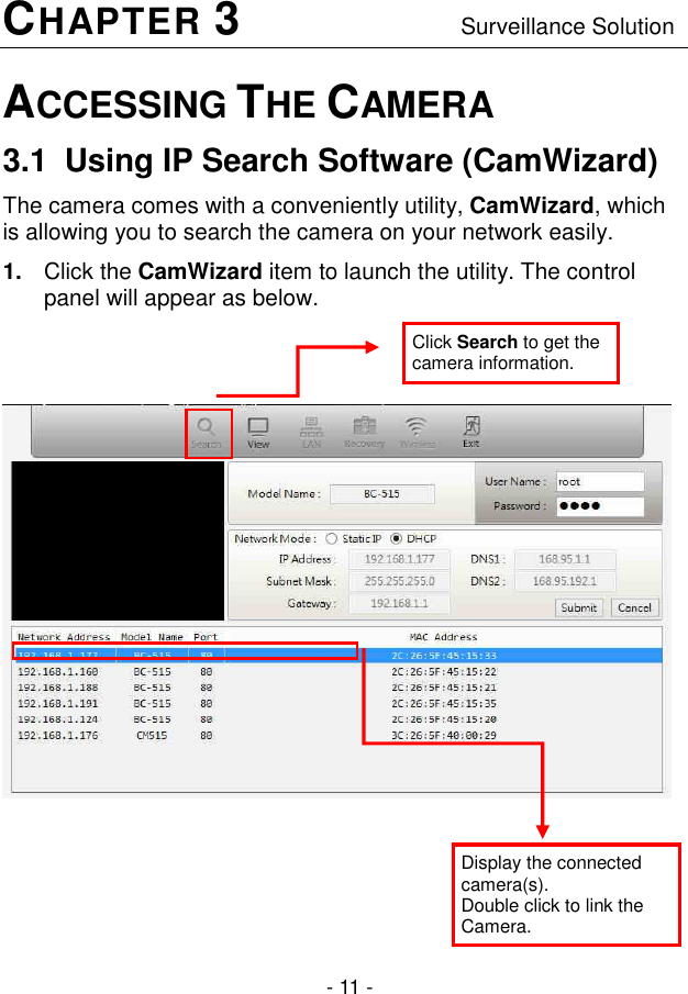  - 11 - CHAPTER 3                  Surveillance Solution ACCESSING THE CAMERA 3.1  Using IP Search Software (CamWizard) The camera comes with a conveniently utility, CamWizard, which is allowing you to search the camera on your network easily. 1.  Click the CamWizard item to launch the utility. The control panel will appear as below.        Display the connected camera(s).  Double click to link the Camera. Click Search to get the camera information. 