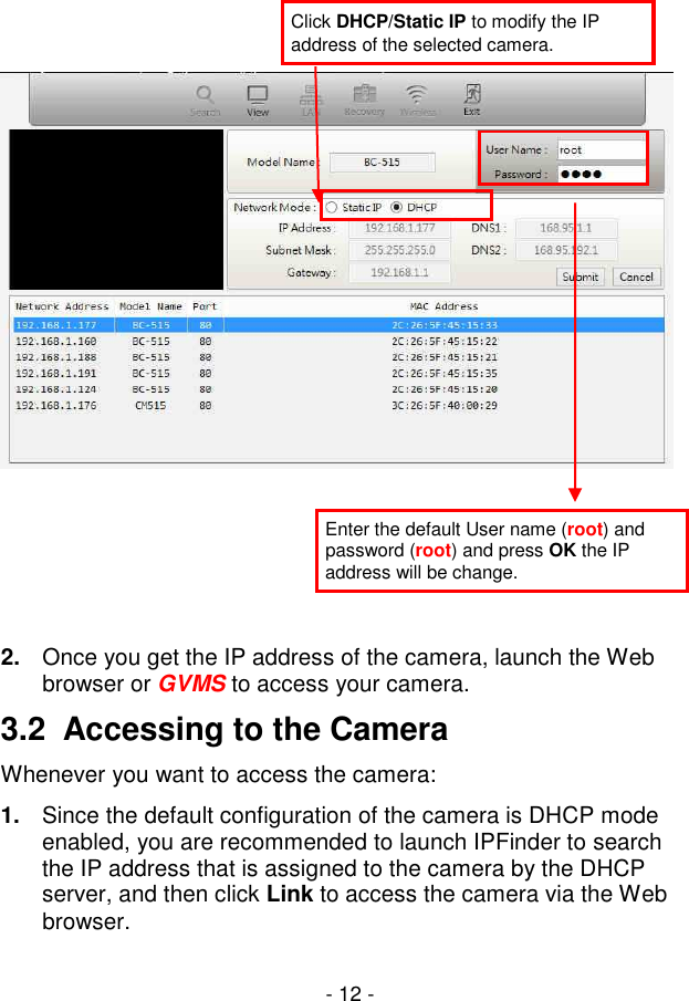  - 12 -        2.  Once you get the IP address of the camera, launch the Web browser or GVMS to access your camera. 3.2  Accessing to the Camera Whenever you want to access the camera: 1.  Since the default configuration of the camera is DHCP mode enabled, you are recommended to launch IPFinder to search the IP address that is assigned to the camera by the DHCP server, and then click Link to access the camera via the Web browser. Click DHCP/Static IP to modify the IP address of the selected camera. Enter the default User name (root) and password (root) and press OK the IP address will be change. 