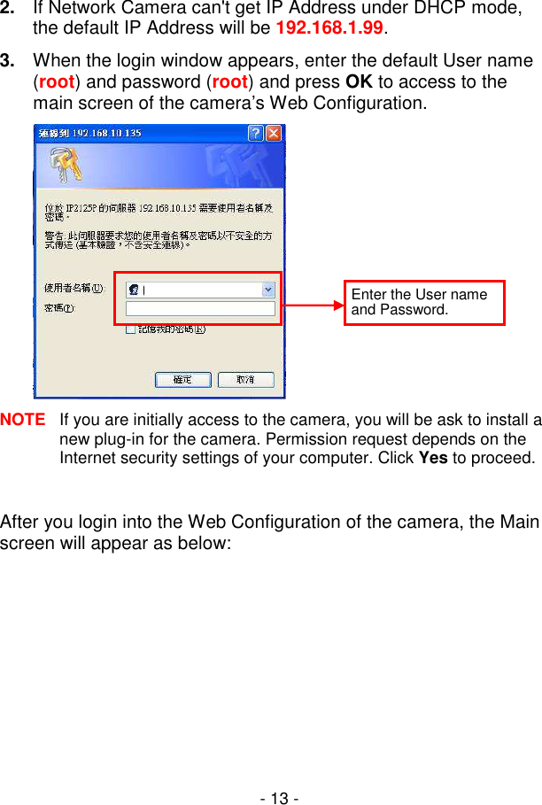  - 13 - 2.  If Network Camera can&apos;t get IP Address under DHCP mode, the default IP Address will be 192.168.1.99. 3.  When the login window appears, enter the default User name (root) and password (root) and press OK to access to the main screen of the camera’s Web Configuration.  NOTE  If you are initially access to the camera, you will be ask to install a new plug-in for the camera. Permission request depends on the Internet security settings of your computer. Click Yes to proceed.  After you login into the Web Configuration of the camera, the Main screen will appear as below: Enter the User name and Password. 