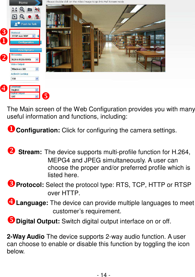  - 14 -  The Main screen of the Web Configuration provides you with many useful information and functions, including: Configuration: Click for configuring the camera settings.   Stream: The device supports multi-profile function for H.264, MEPG4 and JPEG simultaneously. A user can choose the proper and/or preferred profile which is listed here. Protocol: Select the protocol type: RTS, TCP, HTTP or RTSP over HTTP. Language: The device can provide multiple languages to meet customer’s requirement. Digital Output: Switch digital output interface on or off.  2-Way Audio The device supports 2-way audio function. A user can choose to enable or disable this function by toggling the icon below.           