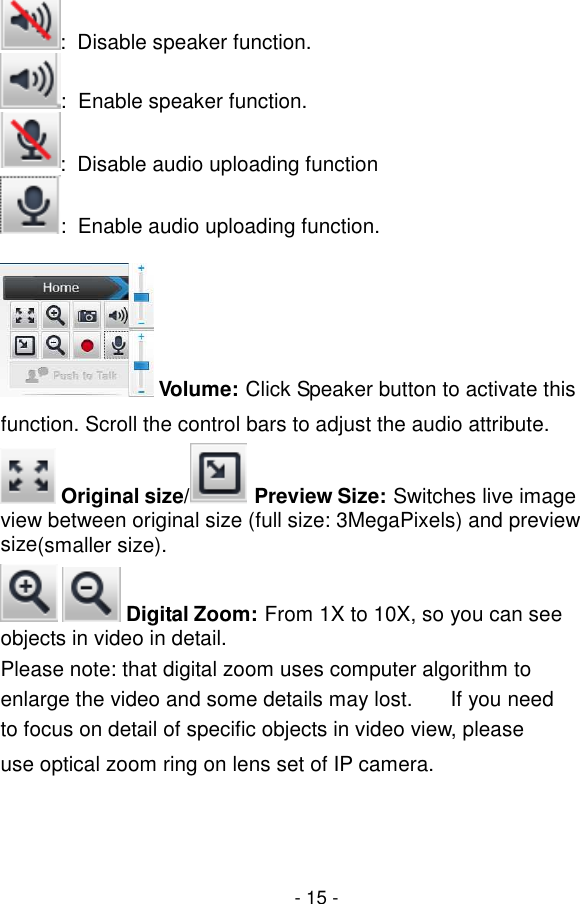  - 15 - :  Disable speaker function. :  Enable speaker function. :  Disable audio uploading function :  Enable audio uploading function.   Volume: Click Speaker button to activate this function. Scroll the control bars to adjust the audio attribute.  Original size/ Preview Size: Switches live image view between original size (full size: 3MegaPixels) and preview size(smaller size).    Digital Zoom: From 1X to 10X, so you can see objects in video in detail. Please note: that digital zoom uses computer algorithm to enlarge the video and some details may lost.  If you need to focus on detail of specific objects in video view, please use optical zoom ring on lens set of IP camera.  
