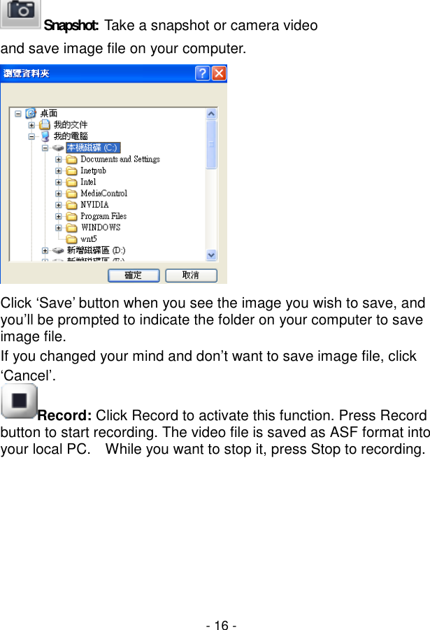  - 16 -  Snapshot:   Take a snapshot or camera video and save image file on your computer.  Click ‘Save’ button when you see the image you wish to save, and you’ll be prompted to indicate the folder on your computer to save image file. If you changed your mind and don’t want to save image file, click ‘Cancel’. Record: Click Record to activate this function. Press Record button to start recording. The video file is saved as ASF format into your local PC.  While you want to stop it, press Stop to recording.       