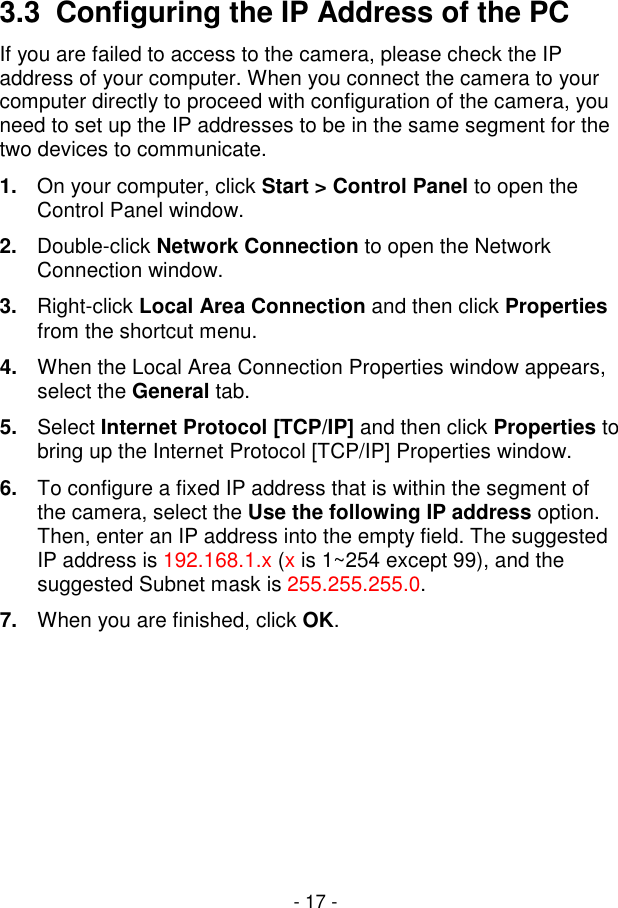  - 17 - 3.3  Configuring the IP Address of the PC If you are failed to access to the camera, please check the IP address of your computer. When you connect the camera to your computer directly to proceed with configuration of the camera, you need to set up the IP addresses to be in the same segment for the two devices to communicate. 1.  On your computer, click Start &gt; Control Panel to open the Control Panel window. 2.  Double-click Network Connection to open the Network Connection window. 3.  Right-click Local Area Connection and then click Properties from the shortcut menu. 4.  When the Local Area Connection Properties window appears, select the General tab. 5.  Select Internet Protocol [TCP/IP] and then click Properties to bring up the Internet Protocol [TCP/IP] Properties window. 6.  To configure a fixed IP address that is within the segment of the camera, select the Use the following IP address option. Then, enter an IP address into the empty field. The suggested IP address is 192.168.1.x (x is 1~254 except 99), and the suggested Subnet mask is 255.255.255.0. 7.  When you are finished, click OK.       