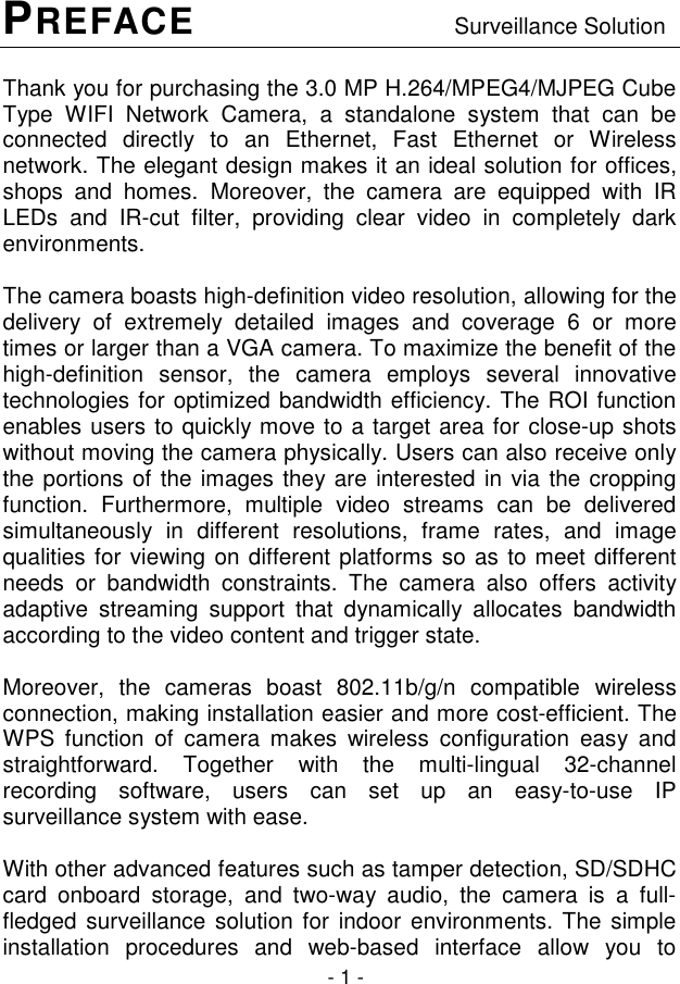  - 1 - PREFACE                     Surveillance Solution Thank you for purchasing the 3.0 MP H.264/MPEG4/MJPEG Cube Type  WIFI  Network  Camera,  a  standalone  system  that  can  be connected  directly  to  an  Ethernet,  Fast  Ethernet  or  Wireless network. The elegant design makes it an ideal solution for offices, shops  and  homes. Moreover,  the  camera  are  equipped  with  IR LEDs  and  IR-cut  filter,  providing  clear  video  in  completely  dark environments.  The camera boasts high-definition video resolution, allowing for the delivery  of  extremely  detailed  images  and  coverage  6  or  more times or larger than a VGA camera. To maximize the benefit of the high-definition  sensor,  the  camera  employs  several  innovative technologies for optimized bandwidth efficiency. The ROI function enables users to quickly move to a target area for close-up shots without moving the camera physically. Users can also receive only the portions of the images they are interested in via the cropping function.  Furthermore,  multiple  video  streams  can  be  delivered simultaneously  in  different  resolutions,  frame  rates,  and  image qualities for viewing on different platforms so as to meet different needs  or  bandwidth  constraints.  The  camera  also  offers  activity adaptive  streaming  support  that  dynamically  allocates  bandwidth according to the video content and trigger state.  Moreover,  the  cameras  boast  802.11b/g/n  compatible  wireless connection, making installation easier and more cost-efficient. The WPS  function  of  camera  makes  wireless  configuration  easy  and straightforward.  Together  with  the  multi-lingual  32-channel recording  software,  users  can  set  up  an  easy-to-use  IP surveillance system with ease.   With other advanced features such as tamper detection, SD/SDHC card  onboard  storage,  and  two-way  audio,  the  camera  is  a  full-fledged surveillance solution  for indoor environments. The simple installation  procedures  and  web-based  interface  allow  you  to 