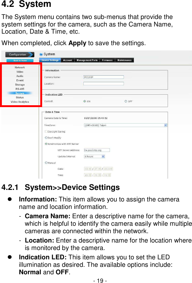 - 19 - 4.2  System The System menu contains two sub-menus that provide the system settings for the camera, such as the Camera Name, Location, Date &amp; Time, etc. When completed, click Apply to save the settings.  4.2.1  System&gt;&gt;Device Settings  Information: This item allows you to assign the camera name and location information. -  Camera Name: Enter a descriptive name for the camera, which is helpful to identify the camera easily while multiple cameras are connected within the network. -  Location: Enter a descriptive name for the location where is monitored by the camera.  Indication LED: This item allows you to set the LED illumination as desired. The available options include: Normal and OFF. 