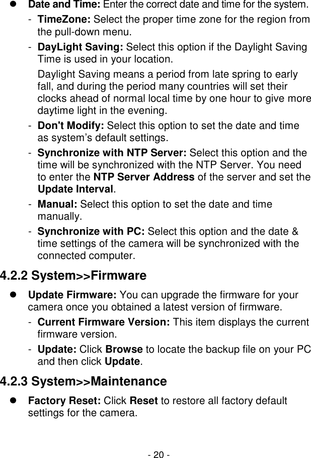  - 20 -  Date and Time: Enter the correct date and time for the system. -  TimeZone: Select the proper time zone for the region from the pull-down menu. -  DayLight Saving: Select this option if the Daylight Saving Time is used in your location.  Daylight Saving means a period from late spring to early fall, and during the period many countries will set their clocks ahead of normal local time by one hour to give more daytime light in the evening.  -  Don&apos;t Modify: Select this option to set the date and time as system’s default settings. -  Synchronize with NTP Server: Select this option and the time will be synchronized with the NTP Server. You need to enter the NTP Server Address of the server and set the Update Interval. -  Manual: Select this option to set the date and time manually. -  Synchronize with PC: Select this option and the date &amp; time settings of the camera will be synchronized with the connected computer. 4.2.2 System&gt;&gt;Firmware  Update Firmware: You can upgrade the firmware for your camera once you obtained a latest version of firmware. -  Current Firmware Version: This item displays the current firmware version.  -  Update: Click Browse to locate the backup file on your PC and then click Update. 4.2.3 System&gt;&gt;Maintenance  Factory Reset: Click Reset to restore all factory default settings for the camera. 