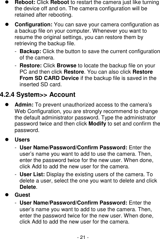  - 21 -  Reboot: Click Reboot to restart the camera just like turning the device off and on. The camera configuration will be retained after rebooting.  Configuration: You can save your camera configuration as a backup file on your computer. Whenever you want to resume the original settings, you can restore them by retrieving the backup file. -  Backup: Click the button to save the current configuration of the camera. -  Restore: Click Browse to locate the backup file on your PC and then click Restore. You can also click Restore From SD CARD Device if the backup file is saved in the inserted SD card. 4.2.4 System&gt;&gt; Account  Admin: To prevent unauthorized access to the camera’s Web Configuration, you are strongly recommend to change the default administrator password. Type the administrator password twice and then click Modify to set and confirm the password.  Users -  User Name/Password/Confirm Password: Enter the user’s name you want to add to use the camera. Then, enter the password twice for the new user. When done, click Add to add the new user for the camera. -  User List: Display the existing users of the camera. To delete a user, select the one you want to delete and click Delete.  Guest -  User Name/Password/Confirm Password: Enter the user’s name you want to add to use the camera. Then, enter the password twice for the new user. When done, click Add to add the new user for the camera. 