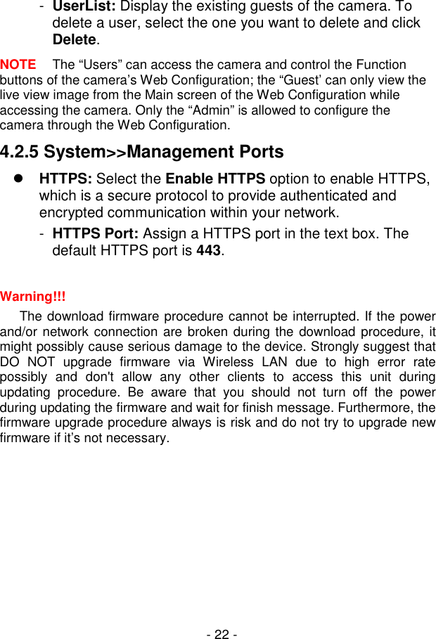  - 22 - -  UserList: Display the existing guests of the camera. To delete a user, select the one you want to delete and click Delete. NOTE  The “Users” can access the camera and control the Function buttons of the camera’s Web Configuration; the “Guest’ can only view the live view image from the Main screen of the Web Configuration while accessing the camera. Only the “Admin” is allowed to configure the camera through the Web Configuration. 4.2.5 System&gt;&gt;Management Ports  HTTPS: Select the Enable HTTPS option to enable HTTPS, which is a secure protocol to provide authenticated and encrypted communication within your network. -  HTTPS Port: Assign a HTTPS port in the text box. The default HTTPS port is 443.  Warning!!!  The download firmware procedure cannot be interrupted. If the power and/or network connection are broken during the download procedure, it might possibly cause serious damage to the device. Strongly suggest that DO  NOT  upgrade  firmware  via  Wireless  LAN  due  to  high  error  rate possibly  and  don&apos;t  allow  any  other  clients  to  access  this  unit  during updating  procedure.  Be  aware  that  you  should  not  turn  off  the  power during updating the firmware and wait for finish message. Furthermore, the firmware upgrade procedure always is risk and do not try to upgrade new firmware if it’s not necessary.      