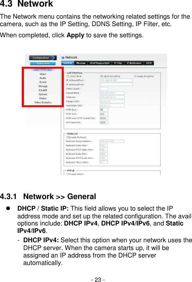  - 23 - 4.3  Network The Network menu contains the networking related settings for the camera, such as the IP Setting, DDNS Setting, IP Filter, etc.  When completed, click Apply to save the settings.    4.3.1  Network &gt;&gt; General  DHCP / Static IP: This field allows you to select the IP address mode and set up the related configuration. The avail options include: DHCP IPv4, DHCP IPv4/IPv6, and Static IPv4/IPv6. -  DHCP IPv4: Select this option when your network uses the DHCP server. When the camera starts up, it will be assigned an IP address from the DHCP server automatically. 