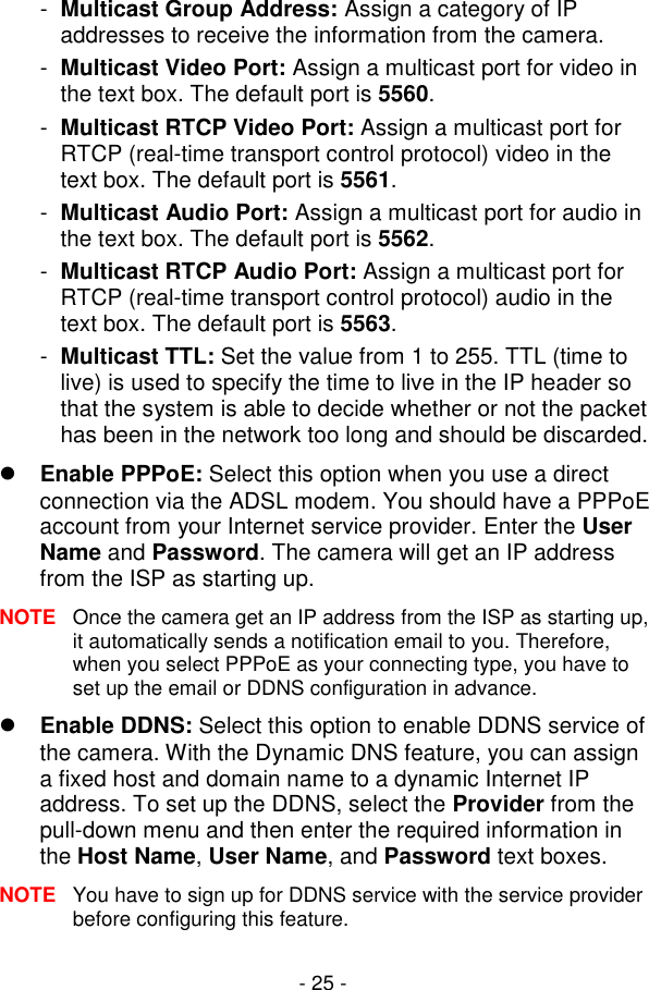  - 25 - -  Multicast Group Address: Assign a category of IP addresses to receive the information from the camera. -  Multicast Video Port: Assign a multicast port for video in the text box. The default port is 5560. -  Multicast RTCP Video Port: Assign a multicast port for RTCP (real-time transport control protocol) video in the text box. The default port is 5561. -  Multicast Audio Port: Assign a multicast port for audio in the text box. The default port is 5562. -  Multicast RTCP Audio Port: Assign a multicast port for RTCP (real-time transport control protocol) audio in the text box. The default port is 5563. -  Multicast TTL: Set the value from 1 to 255. TTL (time to live) is used to specify the time to live in the IP header so that the system is able to decide whether or not the packet has been in the network too long and should be discarded.  Enable PPPoE: Select this option when you use a direct connection via the ADSL modem. You should have a PPPoE account from your Internet service provider. Enter the User Name and Password. The camera will get an IP address from the ISP as starting up. NOTE  Once the camera get an IP address from the ISP as starting up, it automatically sends a notification email to you. Therefore, when you select PPPoE as your connecting type, you have to set up the email or DDNS configuration in advance.  Enable DDNS: Select this option to enable DDNS service of the camera. With the Dynamic DNS feature, you can assign a fixed host and domain name to a dynamic Internet IP address. To set up the DDNS, select the Provider from the pull-down menu and then enter the required information in the Host Name, User Name, and Password text boxes. NOTE  You have to sign up for DDNS service with the service provider before configuring this feature. 