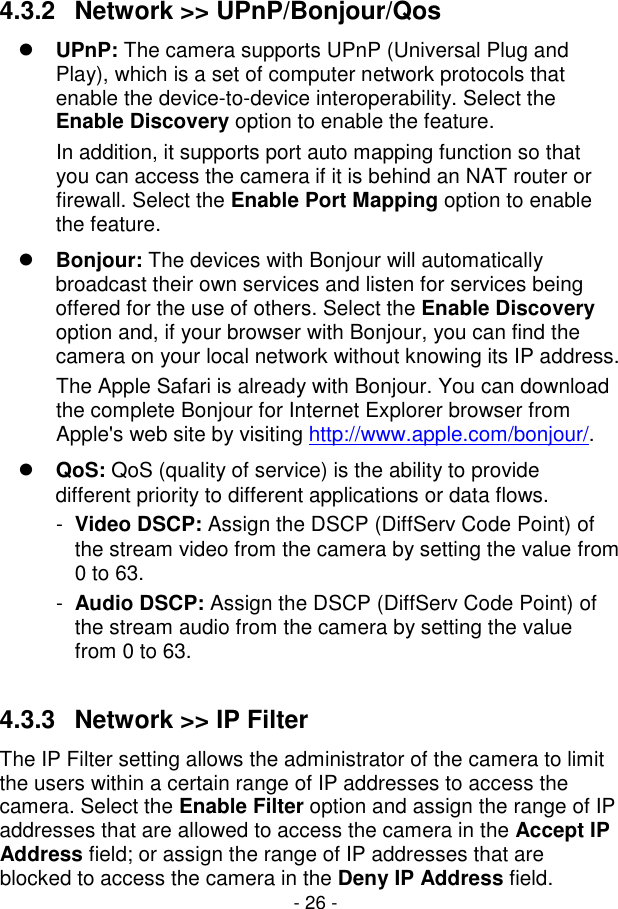  - 26 - 4.3.2  Network &gt;&gt; UPnP/Bonjour/Qos  UPnP: The camera supports UPnP (Universal Plug and Play), which is a set of computer network protocols that enable the device-to-device interoperability. Select the Enable Discovery option to enable the feature. In addition, it supports port auto mapping function so that you can access the camera if it is behind an NAT router or firewall. Select the Enable Port Mapping option to enable the feature.  Bonjour: The devices with Bonjour will automatically broadcast their own services and listen for services being offered for the use of others. Select the Enable Discovery option and, if your browser with Bonjour, you can find the camera on your local network without knowing its IP address. The Apple Safari is already with Bonjour. You can download the complete Bonjour for Internet Explorer browser from Apple&apos;s web site by visiting http://www.apple.com/bonjour/.  QoS: QoS (quality of service) is the ability to provide different priority to different applications or data flows. -  Video DSCP: Assign the DSCP (DiffServ Code Point) of the stream video from the camera by setting the value from 0 to 63. -  Audio DSCP: Assign the DSCP (DiffServ Code Point) of the stream audio from the camera by setting the value from 0 to 63.  4.3.3  Network &gt;&gt; IP Filter The IP Filter setting allows the administrator of the camera to limit the users within a certain range of IP addresses to access the camera. Select the Enable Filter option and assign the range of IP addresses that are allowed to access the camera in the Accept IP Address field; or assign the range of IP addresses that are blocked to access the camera in the Deny IP Address field. 