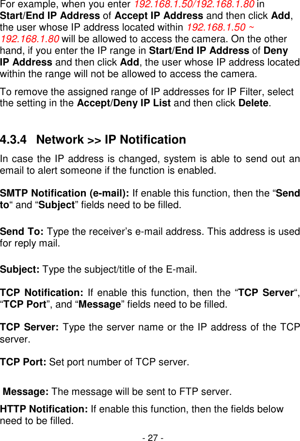  - 27 - For example, when you enter 192.168.1.50/192.168.1.80 in Start/End IP Address of Accept IP Address and then click Add, the user whose IP address located within 192.168.1.50 ~ 192.168.1.80 will be allowed to access the camera. On the other hand, if you enter the IP range in Start/End IP Address of Deny IP Address and then click Add, the user whose IP address located within the range will not be allowed to access the camera. To remove the assigned range of IP addresses for IP Filter, select the setting in the Accept/Deny IP List and then click Delete.  4.3.4  Network &gt;&gt; IP Notification   In case the IP address is changed, system is able to send out an email to alert someone if the function is enabled.      SMTP Notification (e-mail): If enable this function, then the “Send to“ and “Subject” fields need to be filled.     Send To: Type the receiver’s e-mail address. This address is used for reply mail.     Subject: Type the subject/title of the E-mail.    TCP  Notification:  If enable this function, then the “TCP Server“, “TCP Port”, and “Message” fields need to be filled.     TCP Server: Type the server name or the IP address of the TCP server.     TCP Port: Set port number of TCP server.     Message: The message will be sent to FTP server.  HTTP Notification: If enable this function, then the fields below need to be filled.   