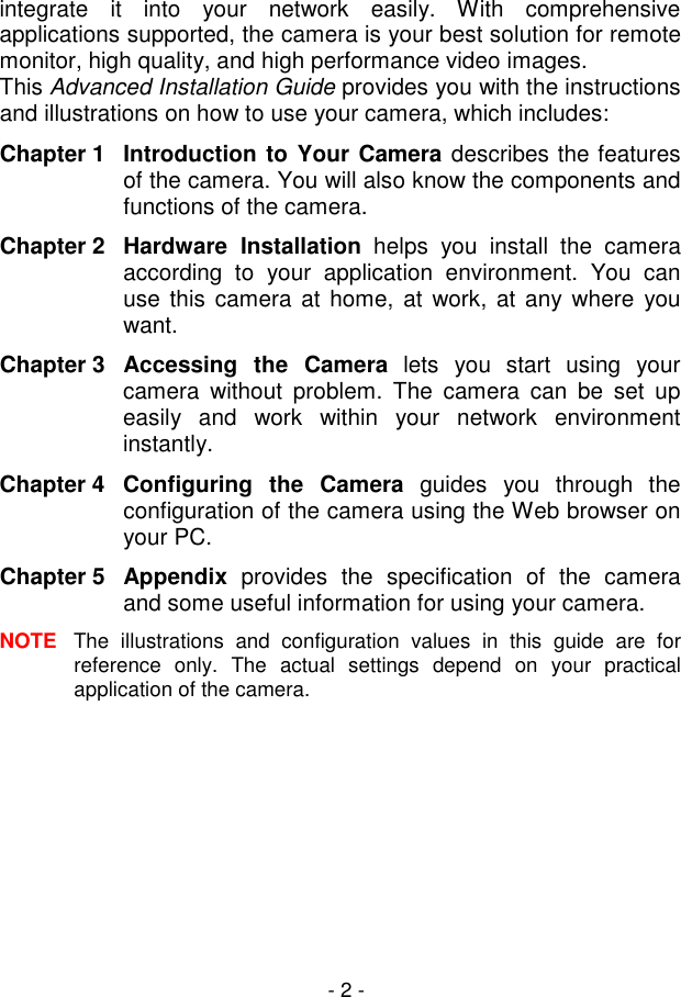  - 2 - integrate  it  into  your  network  easily.  With  comprehensive applications supported, the camera is your best solution for remote monitor, high quality, and high performance video images.  This Advanced Installation Guide provides you with the instructions and illustrations on how to use your camera, which includes: Chapter 1 Introduction to Your Camera describes the features of the camera. You will also know the components and functions of the camera. Chapter 2  Hardware  Installation  helps  you  install  the  camera according  to  your  application  environment.  You  can use this camera at home, at  work, at  any where  you want. Chapter 3  Accessing  the  Camera  lets  you  start  using  your camera  without  problem.  The  camera  can  be  set  up easily  and  work  within  your  network  environment instantly. Chapter 4  Configuring  the  Camera  guides  you  through  the configuration of the camera using the Web browser on your PC. Chapter 5  Appendix  provides  the  specification  of  the  camera and some useful information for using your camera. NOTE  The  illustrations  and  configuration  values  in  this  guide  are  for reference  only.  The  actual  settings  depend  on  your  practical application of the camera.     