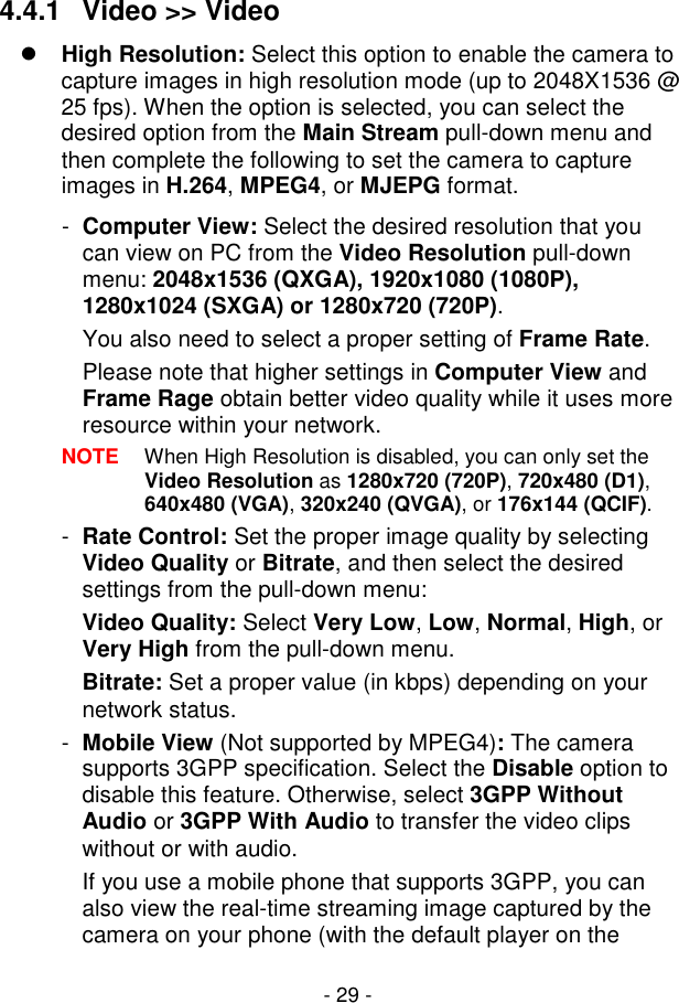  - 29 - 4.4.1  Video &gt;&gt; Video  High Resolution: Select this option to enable the camera to capture images in high resolution mode (up to 2048X1536 @ 25 fps). When the option is selected, you can select the desired option from the Main Stream pull-down menu and then complete the following to set the camera to capture images in H.264, MPEG4, or MJEPG format. -  Computer View: Select the desired resolution that you can view on PC from the Video Resolution pull-down menu: 2048x1536 (QXGA), 1920x1080 (1080P), 1280x1024 (SXGA) or 1280x720 (720P).  You also need to select a proper setting of Frame Rate. Please note that higher settings in Computer View and Frame Rage obtain better video quality while it uses more resource within your network. NOTE  When High Resolution is disabled, you can only set the Video Resolution as 1280x720 (720P), 720x480 (D1), 640x480 (VGA), 320x240 (QVGA), or 176x144 (QCIF). -  Rate Control: Set the proper image quality by selecting Video Quality or Bitrate, and then select the desired settings from the pull-down menu: Video Quality: Select Very Low, Low, Normal, High, or Very High from the pull-down menu. Bitrate: Set a proper value (in kbps) depending on your network status. -  Mobile View (Not supported by MPEG4): The camera supports 3GPP specification. Select the Disable option to disable this feature. Otherwise, select 3GPP Without Audio or 3GPP With Audio to transfer the video clips without or with audio. If you use a mobile phone that supports 3GPP, you can also view the real-time streaming image captured by the camera on your phone (with the default player on the 